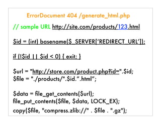 ErrorDocument 404 /generate_html.php
// sample URL http://site.com/products/123.html
$id = (int) basename($_SERVER[‘REDIRECT_URL’]);
if (!$id || $id < 0) { exit; }
$url = "http://store.com/product.php?id=".$id;
$ﬁle = "./products/".$id.”.html”;
$data = ﬁle_get_contents($url);
ﬁle_put_contents($ﬁle, $data, LOCK_EX);
copy($ﬁle, "compress.zlib://" . $ﬁle . ".gz");
 