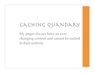 Caching Quandary
My pages always have an ever
changing content and cannot be cached
in their entirety.
 