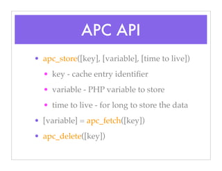 APC API
• apc_store([key], [variable], [time to live])
• key - cache entry identiﬁer
• variable - PHP variable to store
• time to live - for long to store the data
• [variable] = apc_fetch([key])
• apc_delete([key])
 