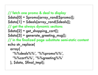 // fetch one promo & deal to display
$data[0] = $promo[array_rand($promo)];
$data[1] = $deals[array_rand($deals)];
// get the always dynamic sections
$data[2] = get_shopping_cart();
$data[3] = generate_greeting_msg();
// in the ﬁnalized page substitute semi-static content
echo str_replace(
array(
‘%%deals%%’, ‘%%promo%%’,
‘%%cart%%’, ‘%%greeting%%’
), $data, $ﬁnal_tmpl);
 