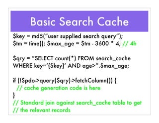 $key = md5(“user supplied search query”);
$tm = time(); $max_age = $tm - 3600 * 4; // 4h
$qry = “SELECT count(*) FROM search_cache
WHERE key=’{$key}’ AND age>”.$max_age;
if (!$pdo->query($qry)->fetchColumn()) {
// cache generation code is here
}
// Standard join against search_cache table to get
// the relevant records
Basic Search Cache
 