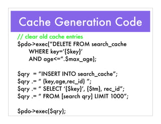 // clear old cache entries
$pdo->exec(“DELETE FROM search_cache
WHERE key=’{$key}’
AND age<=”.$max_age);
$qry = “INSERT INTO search_cache”;
$qry .= “ (key,age,rec_id) ”;
$qry .= “ SELECT ‘{$key}’, {$tm}, rec_id”;
$qry .= “ FROM [search qry] LIMIT 1000”;
$pdo->exec($qry);
Cache Generation Code
 