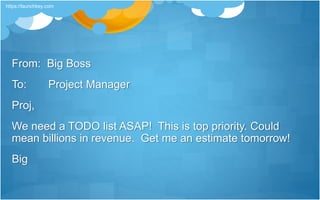 From: Big Boss
To: Project Manager
Proj,
We need a TODO list ASAP! This is top priority. Could
mean billions in revenue. Get me an estimate tomorrow!
Big
https://launchkey.com
 