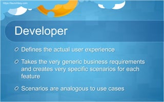 Developer
Defines the actual user experience
Takes the very generic business requirements
and creates very specific scenarios for each
feature
Scenarios are analogous to use cases
https://launchkey.com
 