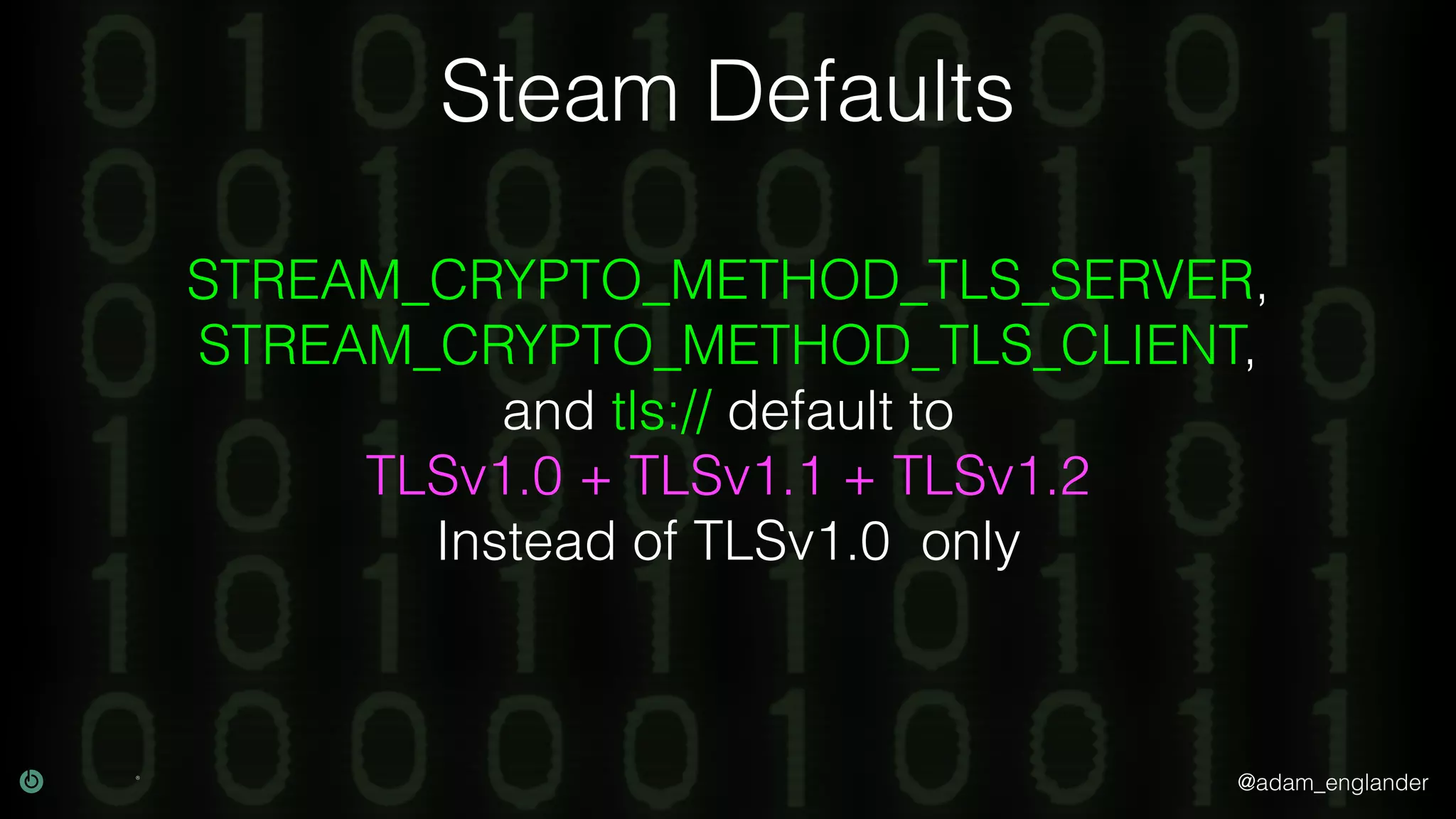 @adam_englander
Steam Defaults
STREAM_CRYPTO_METHOD_TLS_SERVER,
STREAM_CRYPTO_METHOD_TLS_CLIENT,
and tls:// default to
TLSv1.0 + TLSv1.1 + TLSv1.2
Instead of TLSv1.0 only
 