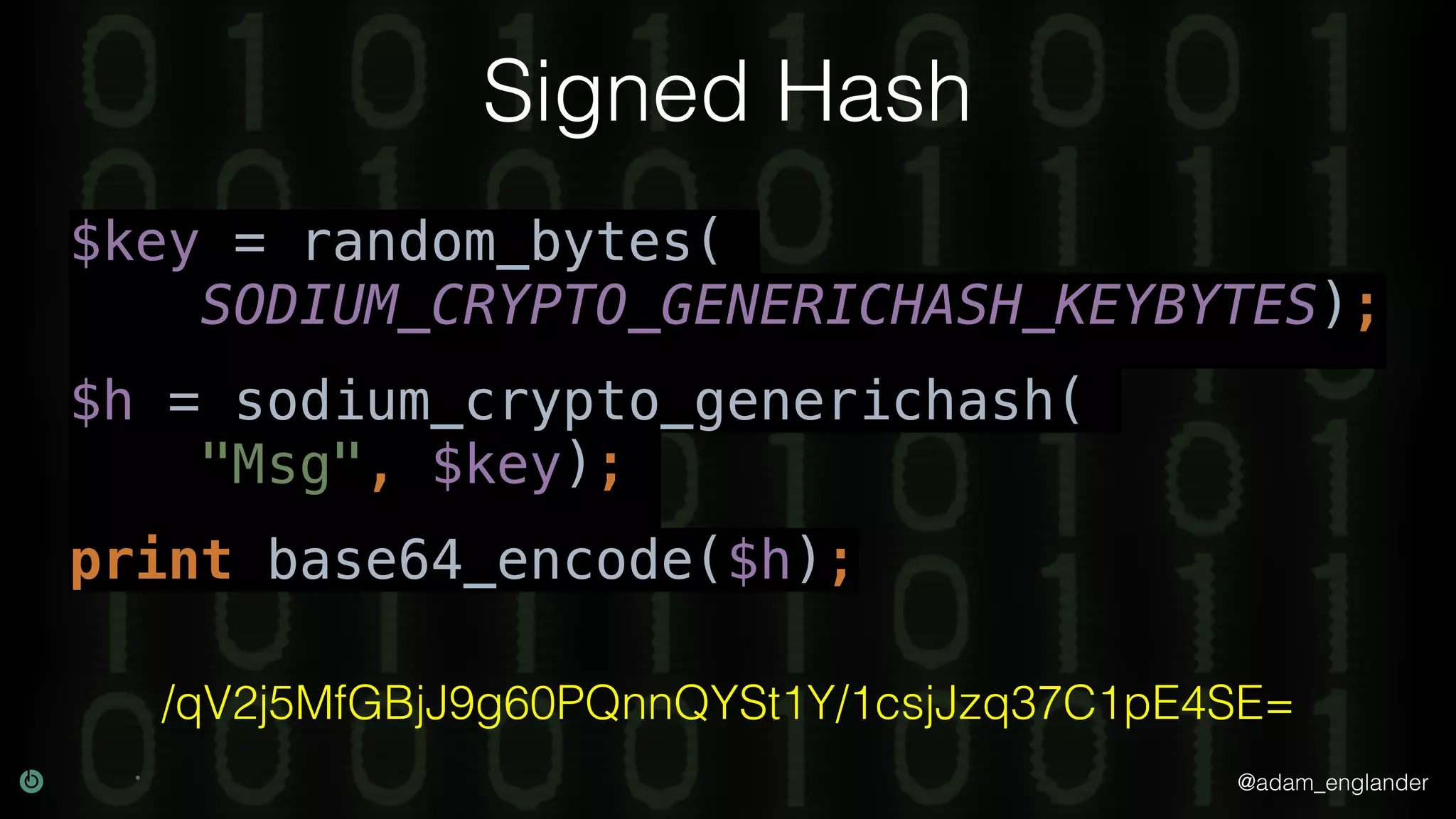 @adam_englander
Signed Hash
$key = random_bytes(
SODIUM_CRYPTO_GENERICHASH_KEYBYTES);
$h = sodium_crypto_generichash(
"Msg", $key);
print base64_encode($h);
/qV2j5MfGBjJ9g60PQnnQYSt1Y/1csjJzq37C1pE4SE=
 