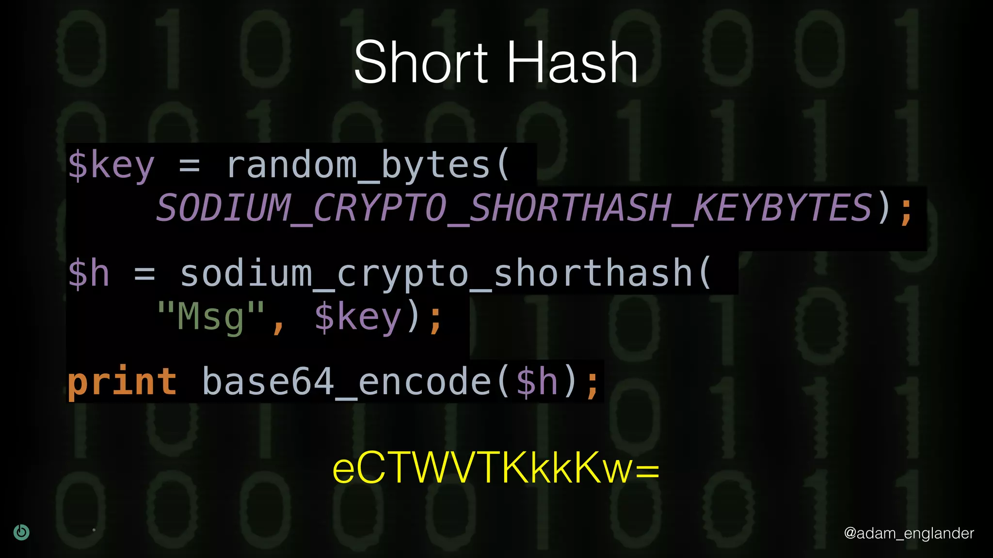 @adam_englander
Short Hash
$key = random_bytes(
SODIUM_CRYPTO_SHORTHASH_KEYBYTES);
$h = sodium_crypto_shorthash(
"Msg", $key);
print base64_encode($h);
eCTWVTKkkKw=
 