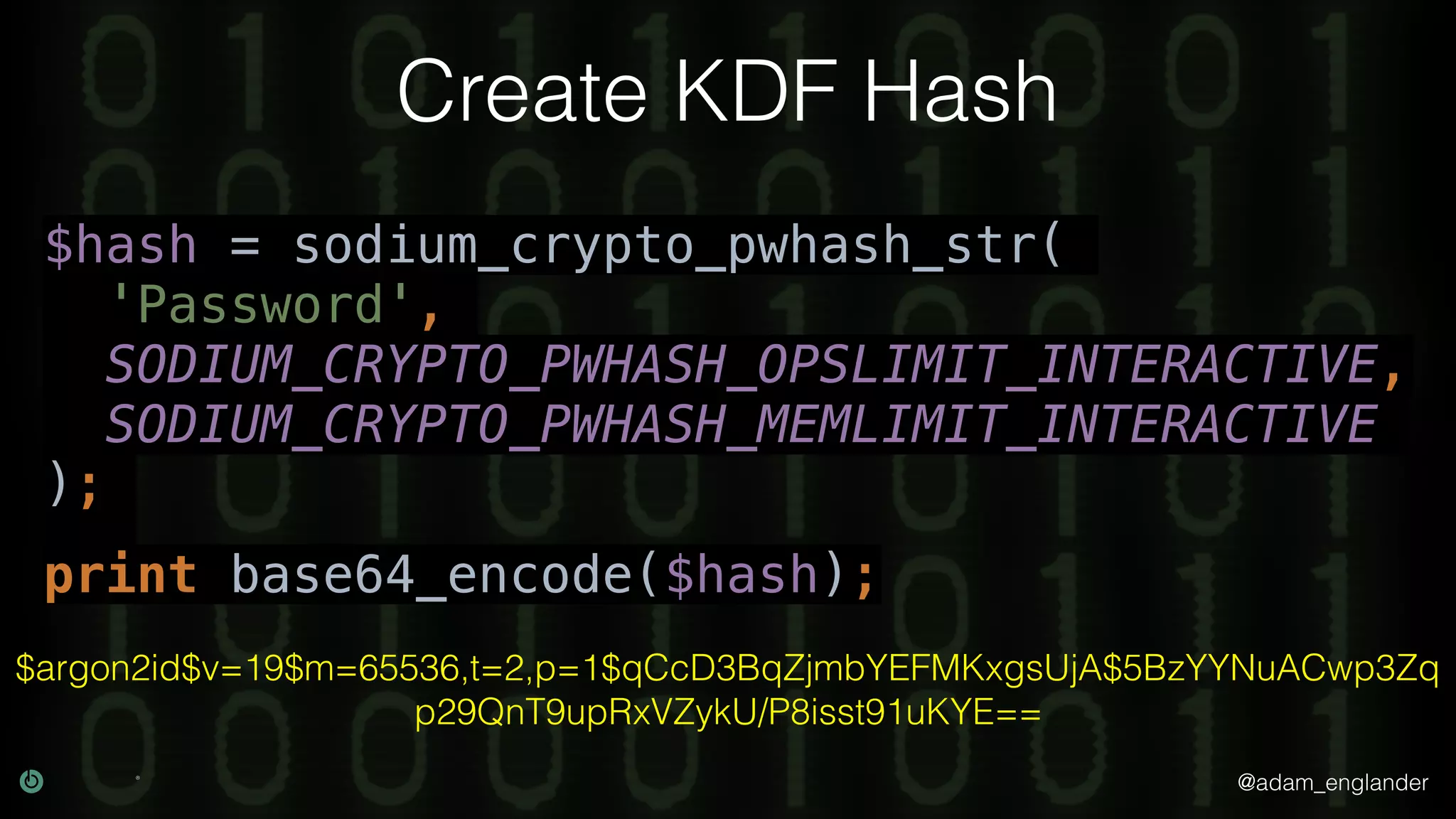 @adam_englander
Create KDF Hash
$hash = sodium_crypto_pwhash_str(
'Password',
SODIUM_CRYPTO_PWHASH_OPSLIMIT_INTERACTIVE,
SODIUM_CRYPTO_PWHASH_MEMLIMIT_INTERACTIVE
);
print base64_encode($hash);
$argon2id$v=19$m=65536,t=2,p=1$qCcD3BqZjmbYEFMKxgsUjA$5BzYYNuACwp3Zq
p29QnT9upRxVZykU/P8isst91uKYE==
 