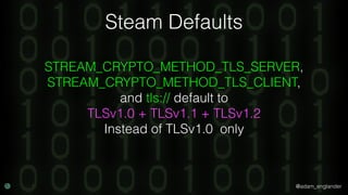 @adam_englander
Steam Defaults
STREAM_CRYPTO_METHOD_TLS_SERVER,
STREAM_CRYPTO_METHOD_TLS_CLIENT,
and tls:// default to
TLSv1.0 + TLSv1.1 + TLSv1.2
Instead of TLSv1.0 only
 