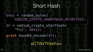 @adam_englander
Short Hash
$key = random_bytes(
SODIUM_CRYPTO_SHORTHASH_KEYBYTES);
$h = sodium_crypto_shorthash(
"Msg", $key);
print base64_encode($h);
eCTWVTKkkKw=
 