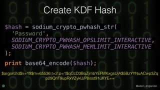 @adam_englander
Create KDF Hash
$hash = sodium_crypto_pwhash_str(
'Password',
SODIUM_CRYPTO_PWHASH_OPSLIMIT_INTERACTIVE,
SODIUM_CRYPTO_PWHASH_MEMLIMIT_INTERACTIVE
);
print base64_encode($hash);
$argon2id$v=19$m=65536,t=2,p=1$qCcD3BqZjmbYEFMKxgsUjA$5BzYYNuACwp3Zq
p29QnT9upRxVZykU/P8isst91uKYE==
 