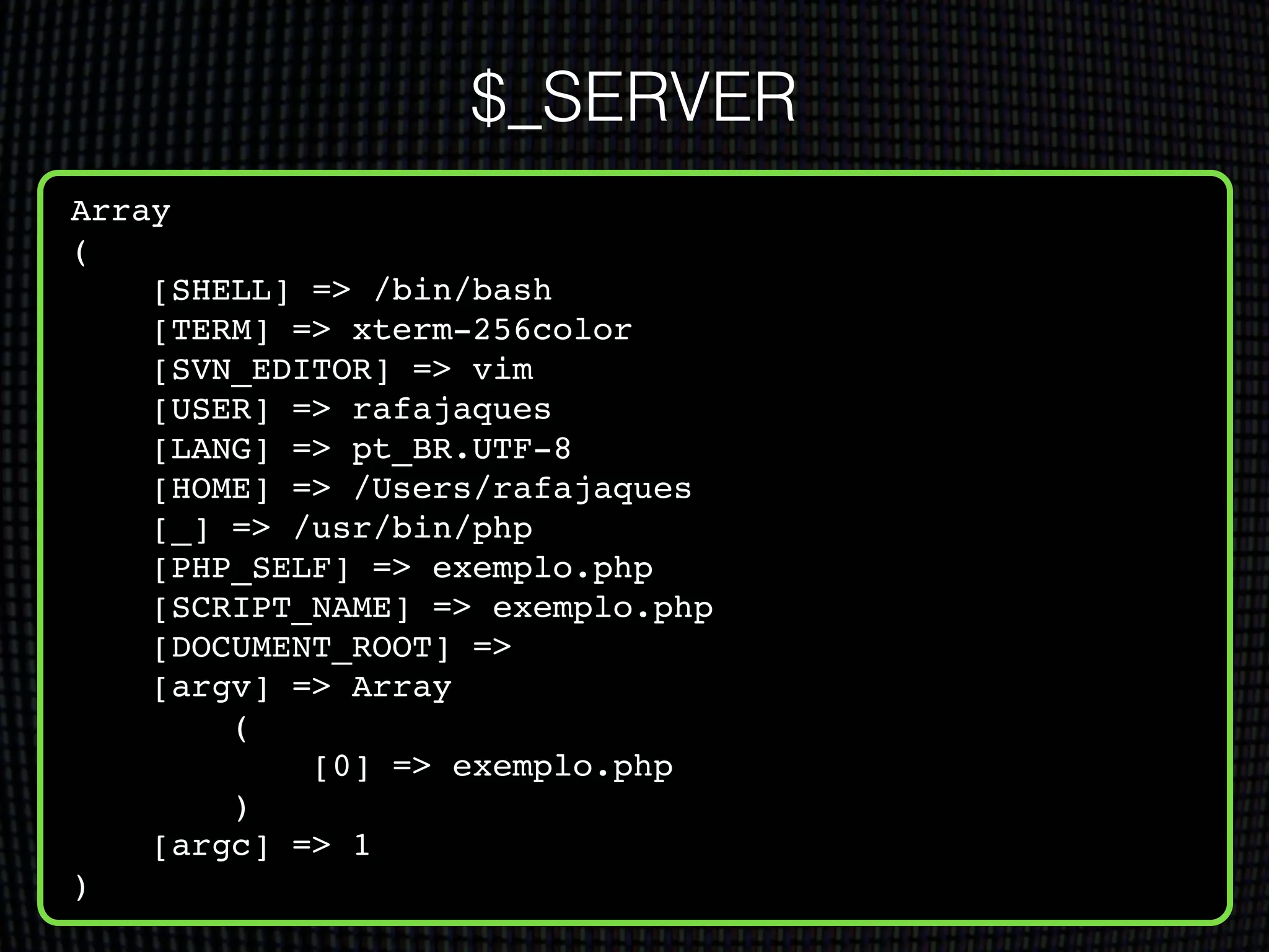 Array!
(!
[SHELL] => /bin/bash!
[TERM] => xterm-256color!
[SVN_EDITOR] => vim!
[USER] => rafajaques!
[LANG] => pt_BR.UTF-8!
[HOME] => /Users/rafajaques!
[_] => /usr/bin/php!
[PHP_SELF] => exemplo.php!
[SCRIPT_NAME] => exemplo.php!
[DOCUMENT_ROOT] => !
[argv] => Array!
(!
[0] => exemplo.php!
)!
[argc] => 1!
)!
$_SERVER
 