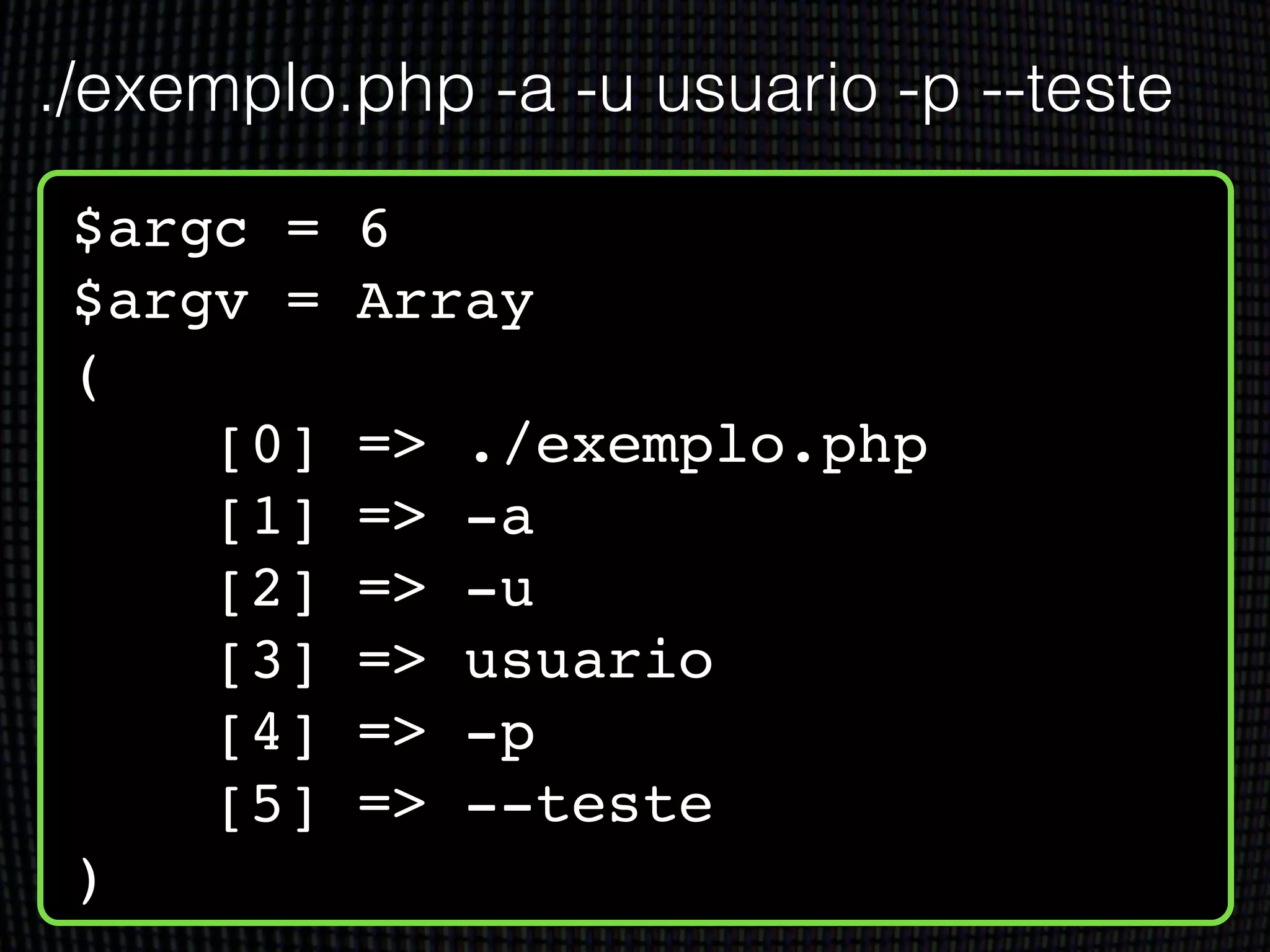 $argc = 6!
$argv = Array!
(!
[0] => ./exemplo.php!
[1] => -a!
[2] => -u!
[3] => usuario!
[4] => -p!
[5] => --teste!
)
./exemplo.php -a -u usuario -p --teste
 
