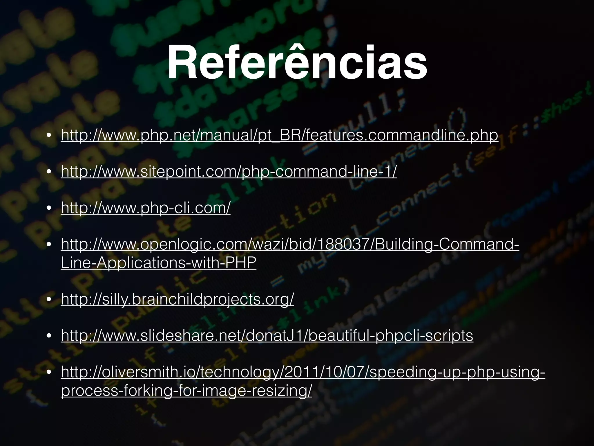 Referências
• http://www.php.net/manual/pt_BR/features.commandline.php
• http://www.sitepoint.com/php-command-line-1/
• http://www.php-cli.com/
• http://www.openlogic.com/wazi/bid/188037/Building-Command-
Line-Applications-with-PHP
• http://silly.brainchildprojects.org/
• http://www.slideshare.net/donatJ1/beautiful-phpcli-scripts
• http://oliversmith.io/technology/2011/10/07/speeding-up-php-using-
process-forking-for-image-resizing/
 
