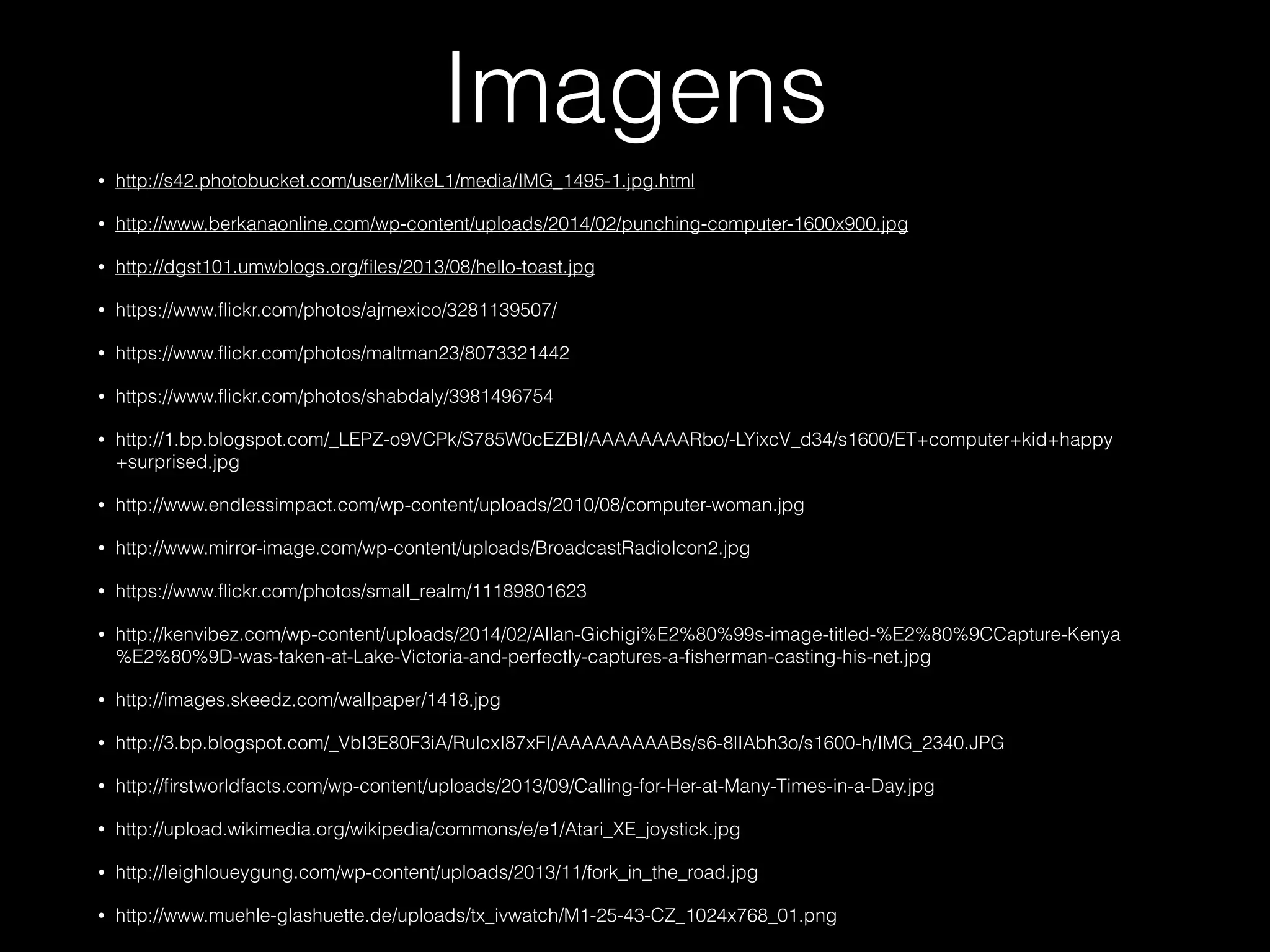 Imagens
• http://s42.photobucket.com/user/MikeL1/media/IMG_1495-1.jpg.html
• http://www.berkanaonline.com/wp-content/uploads/2014/02/punching-computer-1600x900.jpg
• http://dgst101.umwblogs.org/ﬁles/2013/08/hello-toast.jpg
• https://www.ﬂickr.com/photos/ajmexico/3281139507/
• https://www.ﬂickr.com/photos/maltman23/8073321442
• https://www.ﬂickr.com/photos/shabdaly/3981496754
• http://1.bp.blogspot.com/_LEPZ-o9VCPk/S785W0cEZBI/AAAAAAAARbo/-LYixcV_d34/s1600/ET+computer+kid+happy
+surprised.jpg
• http://www.endlessimpact.com/wp-content/uploads/2010/08/computer-woman.jpg
• http://www.mirror-image.com/wp-content/uploads/BroadcastRadioIcon2.jpg
• https://www.ﬂickr.com/photos/small_realm/11189801623
• http://kenvibez.com/wp-content/uploads/2014/02/Allan-Gichigi%E2%80%99s-image-titled-%E2%80%9CCapture-Kenya
%E2%80%9D-was-taken-at-Lake-Victoria-and-perfectly-captures-a-ﬁsherman-casting-his-net.jpg
• http://images.skeedz.com/wallpaper/1418.jpg
• http://3.bp.blogspot.com/_VbI3E80F3iA/RulcxI87xFI/AAAAAAAAABs/s6-8lIAbh3o/s1600-h/IMG_2340.JPG
• http://ﬁrstworldfacts.com/wp-content/uploads/2013/09/Calling-for-Her-at-Many-Times-in-a-Day.jpg
• http://upload.wikimedia.org/wikipedia/commons/e/e1/Atari_XE_joystick.jpg
• http://leighloueygung.com/wp-content/uploads/2013/11/fork_in_the_road.jpg
• http://www.muehle-glashuette.de/uploads/tx_ivwatch/M1-25-43-CZ_1024x768_01.png
 