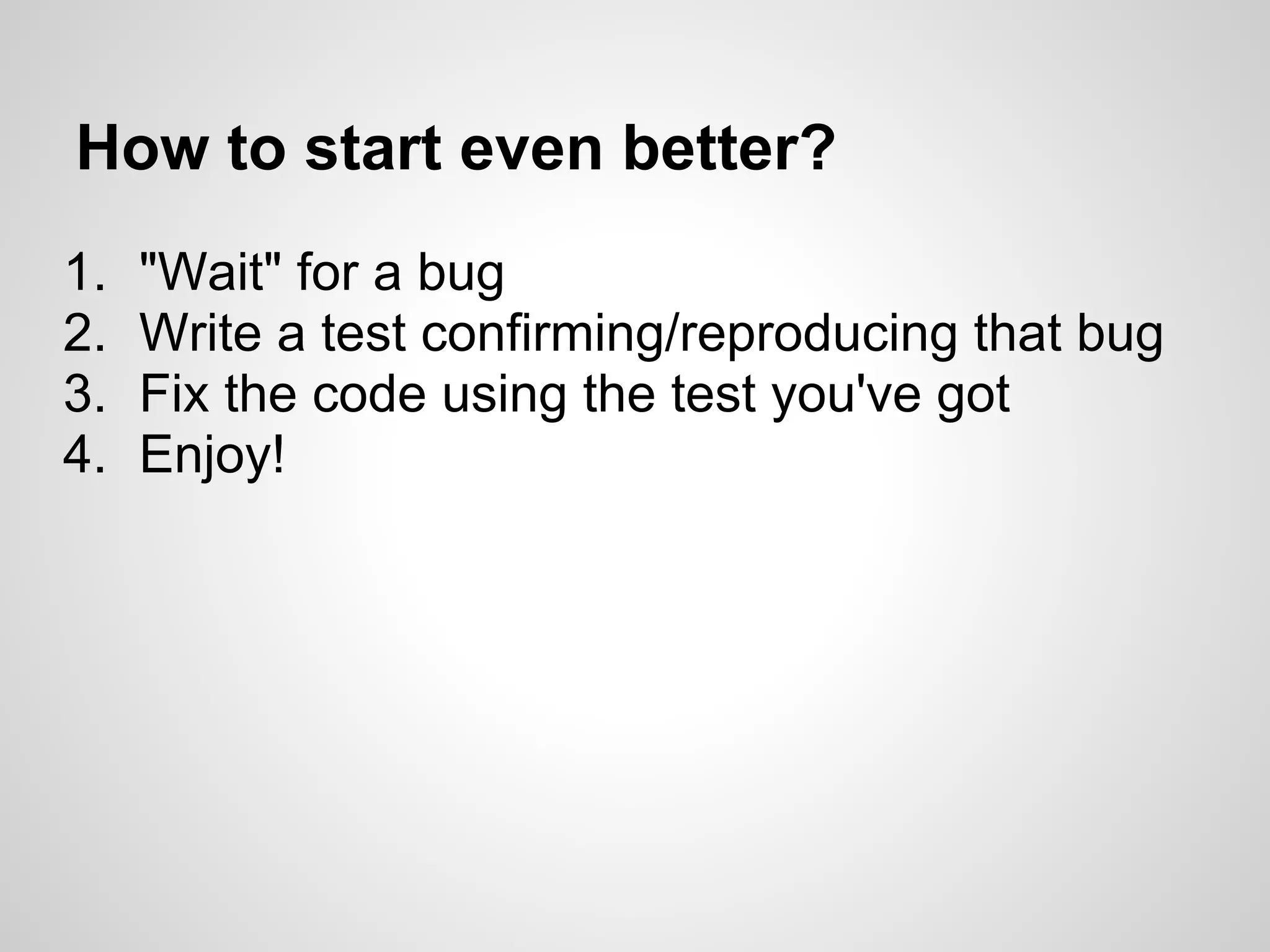 How to start even better? 1. "Wait" for a bug 2. Write a test confirming/reproducing that bug 3. Fix the code using the test you've got 4. Enjoy! 