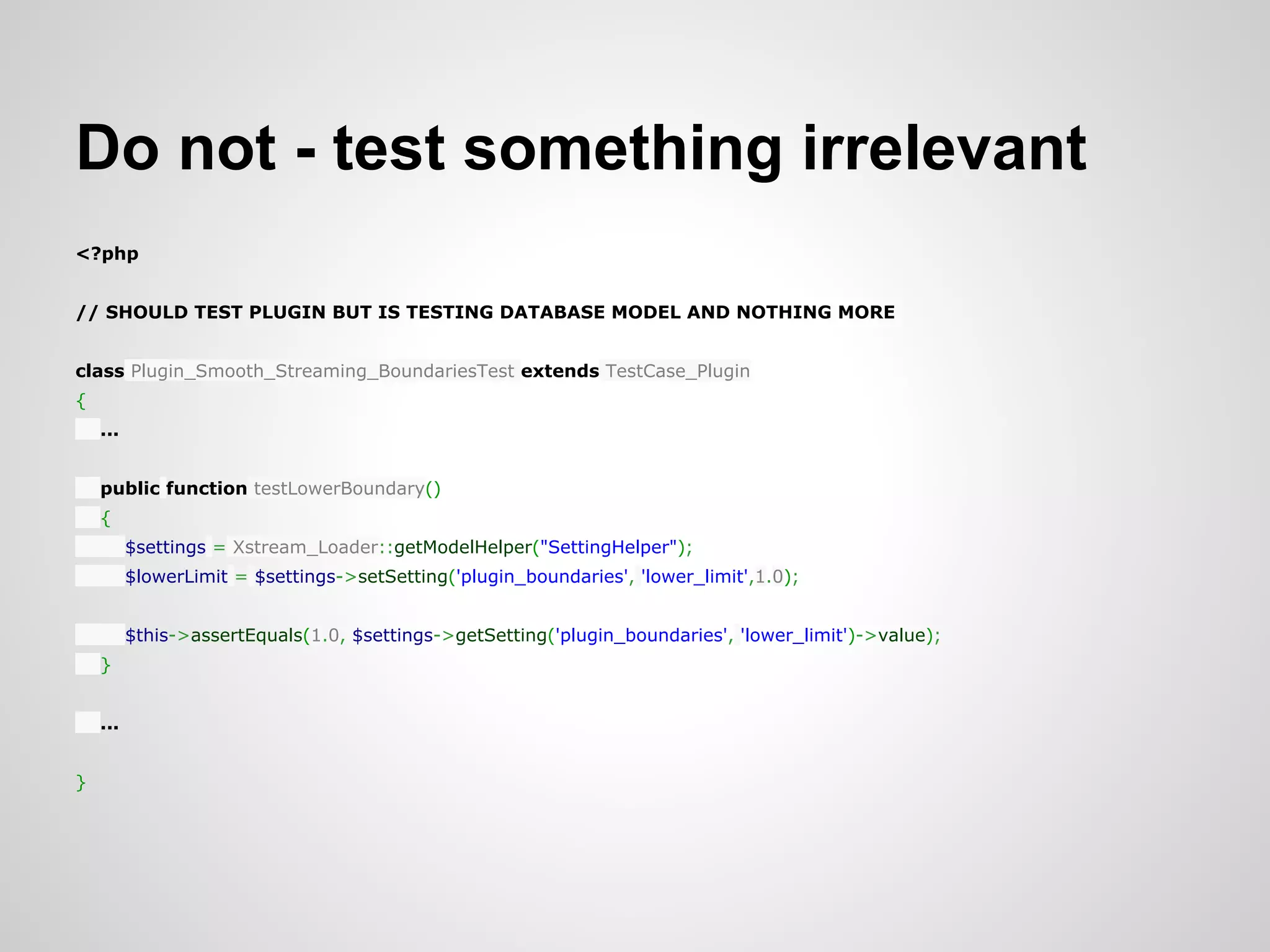 Do not - test something irrelevant <?php // SHOULD TEST PLUGIN BUT IS TESTING DATABASE MODEL AND NOTHING MORE class Plugin_Smooth_Streaming_BoundariesTest extends TestCase_Plugin { ... public function testLowerBoundary() { $settings = Xstream_Loader::getModelHelper("SettingHelper"); $lowerLimit = $settings->setSetting('plugin_boundaries', 'lower_limit',1.0); $this->assertEquals(1.0, $settings->getSetting('plugin_boundaries', 'lower_limit')->value); } ... } 
