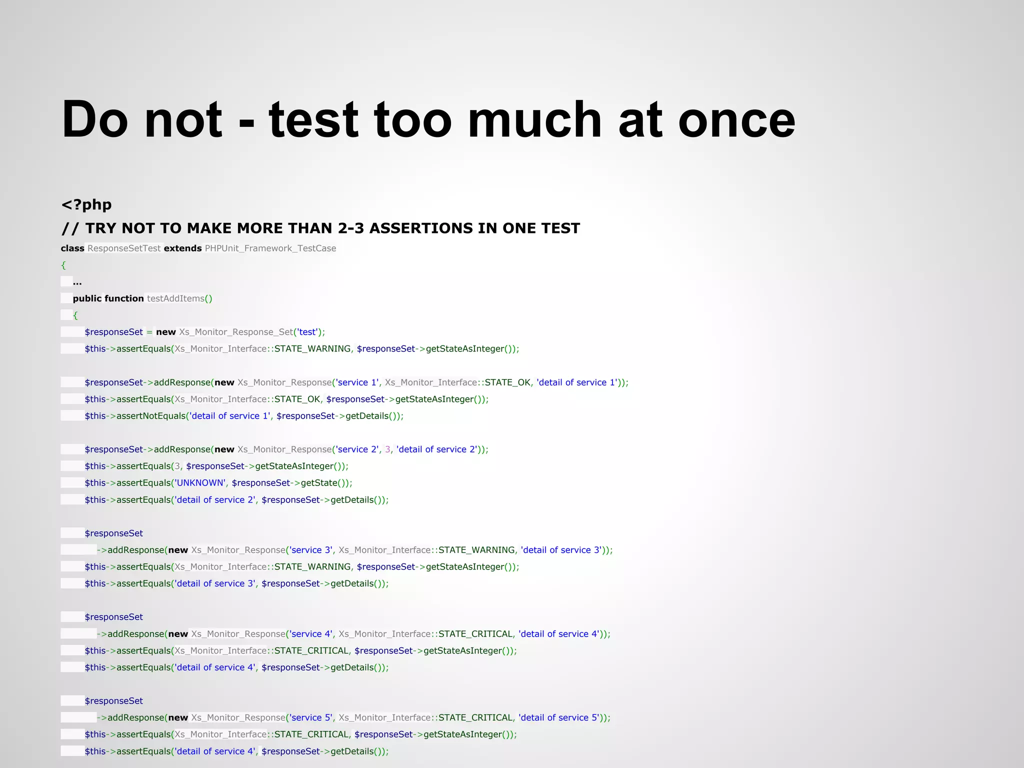 Do not - test too much at once <?php // TRY NOT TO MAKE MORE THAN 2-3 ASSERTIONS IN ONE TEST class ResponseSetTest extends PHPUnit_Framework_TestCase { ... public function testAddItems() { $responseSet = new Xs_Monitor_Response_Set('test'); $this->assertEquals(Xs_Monitor_Interface::STATE_WARNING, $responseSet->getStateAsInteger()); $responseSet->addResponse(new Xs_Monitor_Response('service 1', Xs_Monitor_Interface::STATE_OK, 'detail of service 1')); $this->assertEquals(Xs_Monitor_Interface::STATE_OK, $responseSet->getStateAsInteger()); $this->assertNotEquals('detail of service 1', $responseSet->getDetails()); $responseSet->addResponse(new Xs_Monitor_Response('service 2', 3, 'detail of service 2')); $this->assertEquals(3, $responseSet->getStateAsInteger()); $this->assertEquals('UNKNOWN', $responseSet->getState()); $this->assertEquals('detail of service 2', $responseSet->getDetails()); $responseSet ->addResponse(new Xs_Monitor_Response('service 3', Xs_Monitor_Interface::STATE_WARNING, 'detail of service 3')); $this->assertEquals(Xs_Monitor_Interface::STATE_WARNING, $responseSet->getStateAsInteger()); $this->assertEquals('detail of service 3', $responseSet->getDetails()); $responseSet ->addResponse(new Xs_Monitor_Response('service 4', Xs_Monitor_Interface::STATE_CRITICAL, 'detail of service 4')); $this->assertEquals(Xs_Monitor_Interface::STATE_CRITICAL, $responseSet->getStateAsInteger()); $this->assertEquals('detail of service 4', $responseSet->getDetails()); $responseSet ->addResponse(new Xs_Monitor_Response('service 5', Xs_Monitor_Interface::STATE_CRITICAL, 'detail of service 5')); $this->assertEquals(Xs_Monitor_Interface::STATE_CRITICAL, $responseSet->getStateAsInteger()); $this->assertEquals('detail of service 4', $responseSet->getDetails()); 