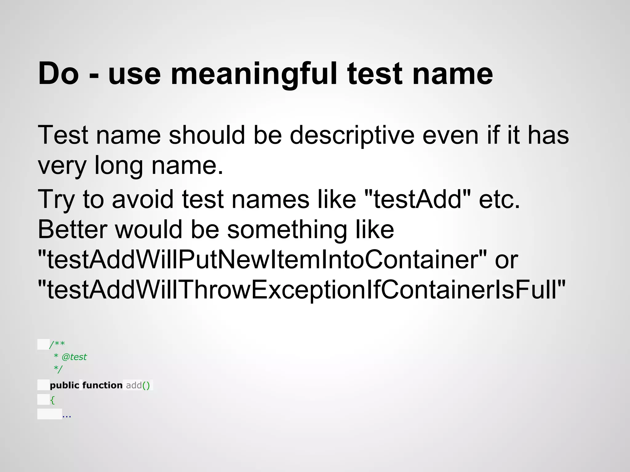 Do - use meaningful test name Test name should be descriptive even if it has very long name. Try to avoid test names like "testAdd" etc. Better would be something like "testAddWillPutNewItemIntoContainer" or "testAddWillThrowExceptionIfContainerIsFull" /** * @test */ public function add() { ... 