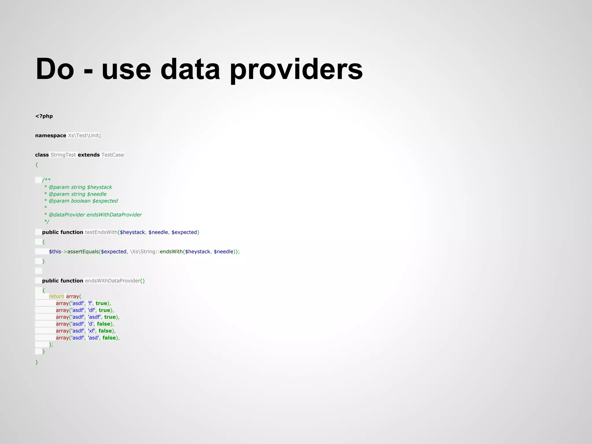 Do - use data providers <?php namespace XsTestUnit; class StringTest extends TestCase { /** * @param string $heystack * @param string $needle * @param boolean $expected * * @dataProvider endsWithDataProvider */ public function testEndsWith($heystack, $needle, $expected) { $this->assertEquals($expected, XsString::endsWith($heystack, $needle)); } public function endsWithDataProvider() { return array( array('asdf', 'f', true), array('asdf', 'df', true), array('asdf', 'asdf', true), array('asdf', 'd', false), array('asdf', 'xf', false), array('asdf', 'asd', false), ); } } 