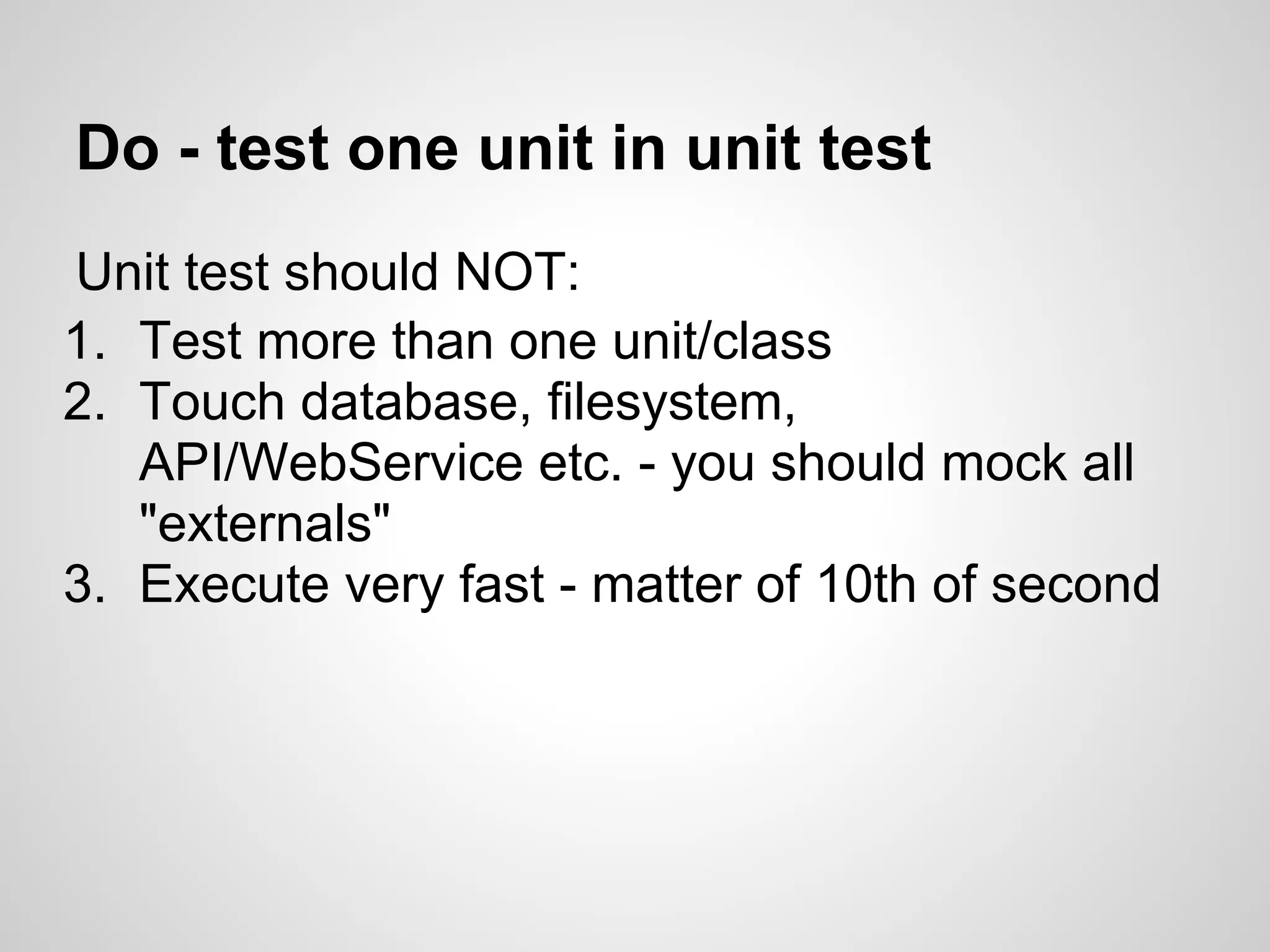 Do - test one unit in unit test Unit test should NOT: 1. Test more than one unit/class 2. Touch database, filesystem, API/WebService etc. - you should mock all "externals" 3. Execute very fast - matter of 10th of second 
