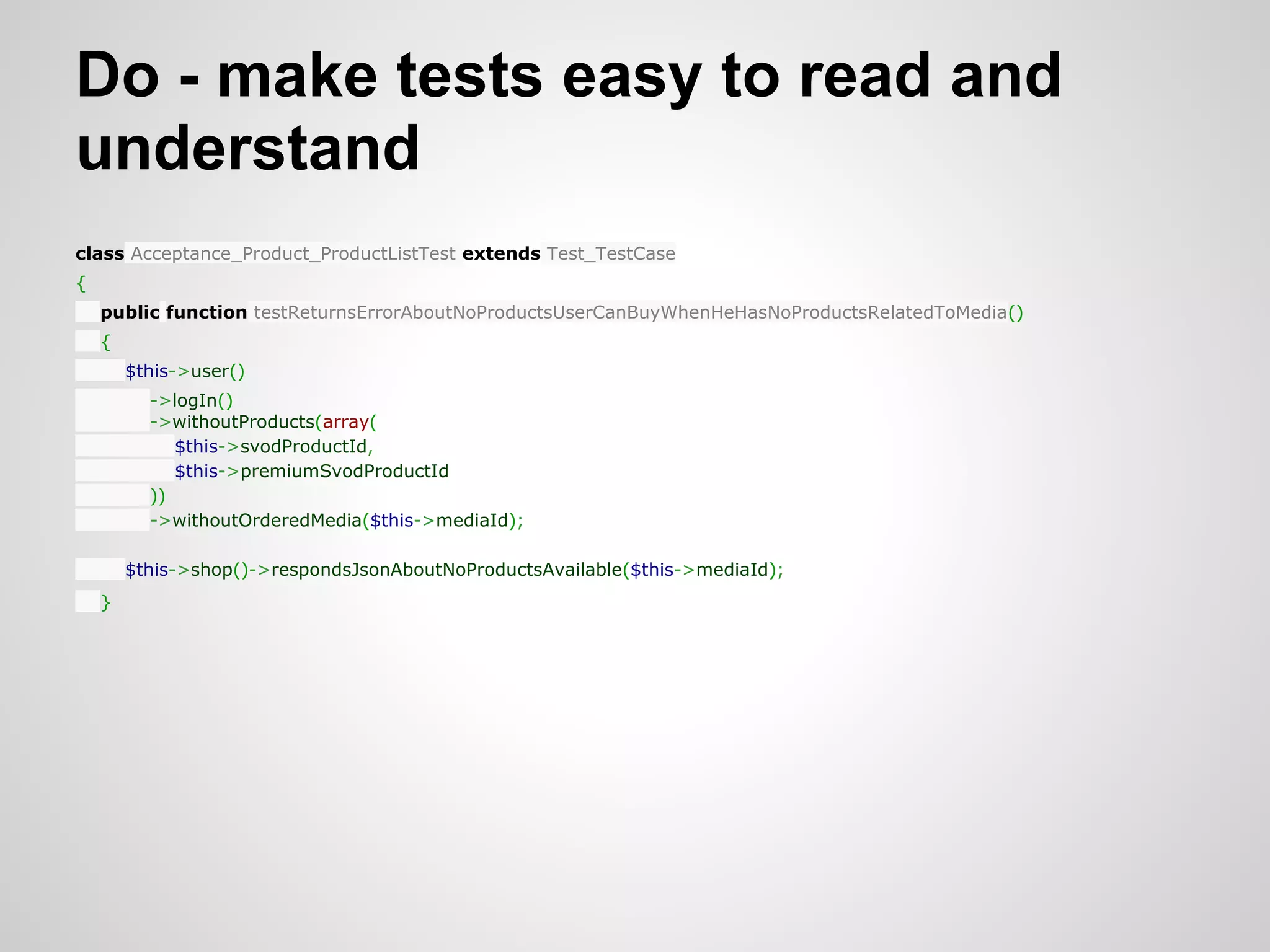 Do - make tests easy to read and understand class Acceptance_Product_ProductListTest extends Test_TestCase { public function testReturnsErrorAboutNoProductsUserCanBuyWhenHeHasNoProductsRelatedToMedia() { $this->user() ->logIn() ->withoutProducts(array( $this->svodProductId, $this->premiumSvodProductId )) ->withoutOrderedMedia($this->mediaId); $this->shop()->respondsJsonAboutNoProductsAvailable($this->mediaId); } 