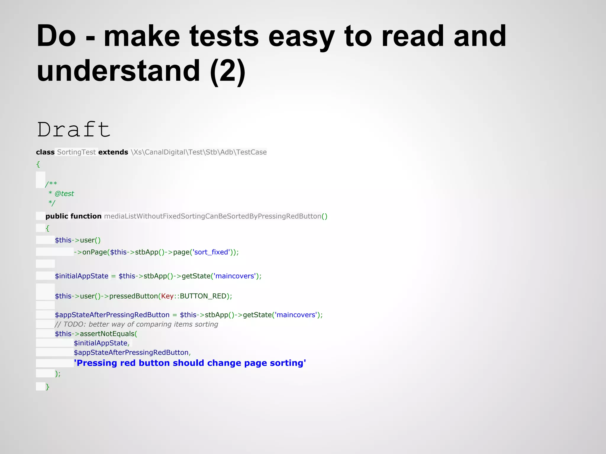 Do - make tests easy to read and understand (2) Draft class SortingTest extends XsCanalDigitalTestStbAdbTestCase { /** * @test */ public function mediaListWithoutFixedSortingCanBeSortedByPressingRedButton() { $this->user() ->onPage($this->stbApp()->page('sort_fixed')); $initialAppState = $this->stbApp()->getState('maincovers'); $this->user()->pressedButton(Key::BUTTON_RED); $appStateAfterPressingRedButton = $this->stbApp()->getState('maincovers'); // TODO: better way of comparing items sorting $this->assertNotEquals( $initialAppState, $appStateAfterPressingRedButton, 'Pressing red button should change page sorting' ); } 