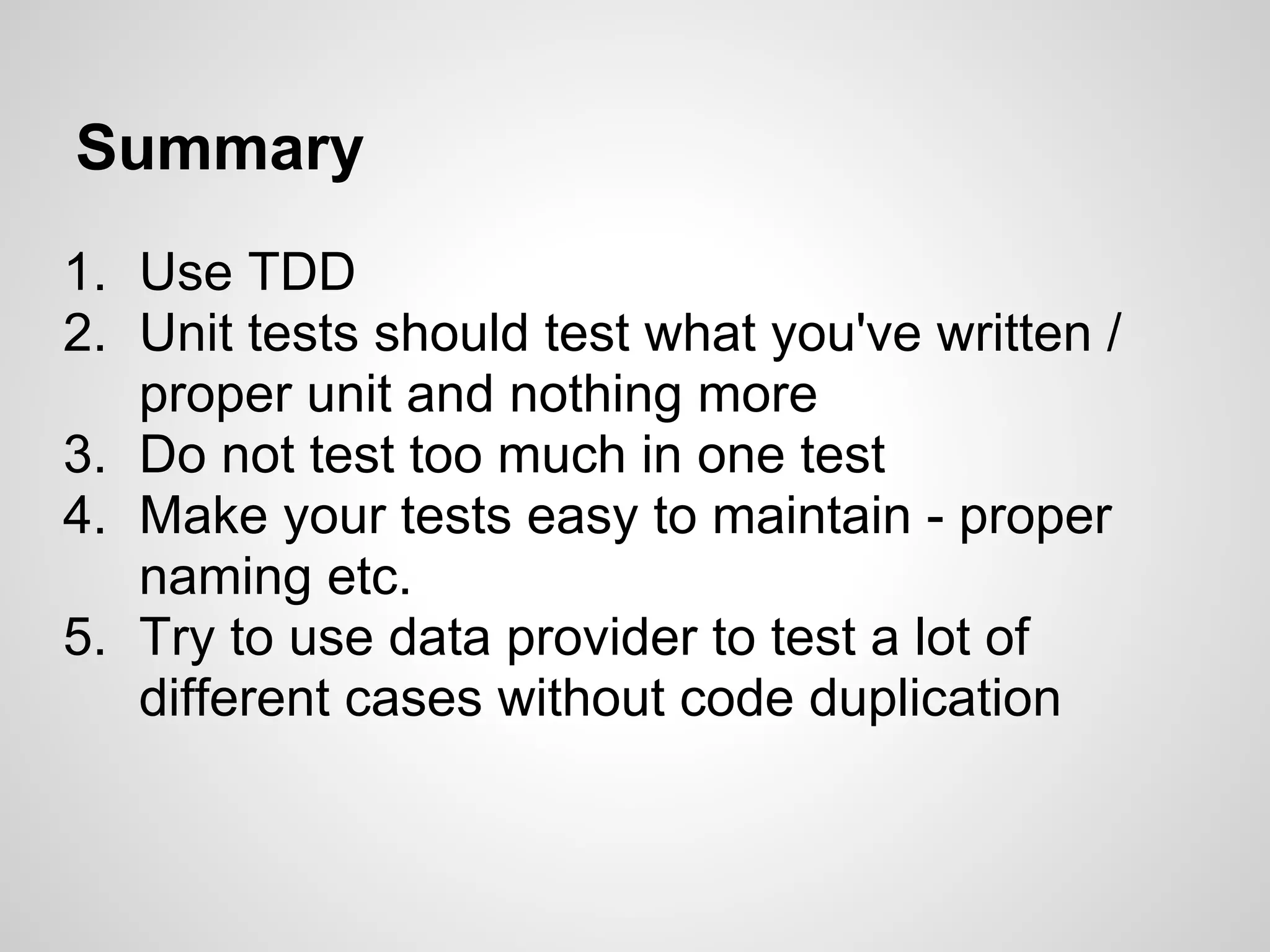 Summary 1. Use TDD 2. Unit tests should test what you've written / proper unit and nothing more 3. Do not test too much in one test 4. Make your tests easy to maintain - proper naming etc. 5. Try to use data provider to test a lot of different cases without code duplication 