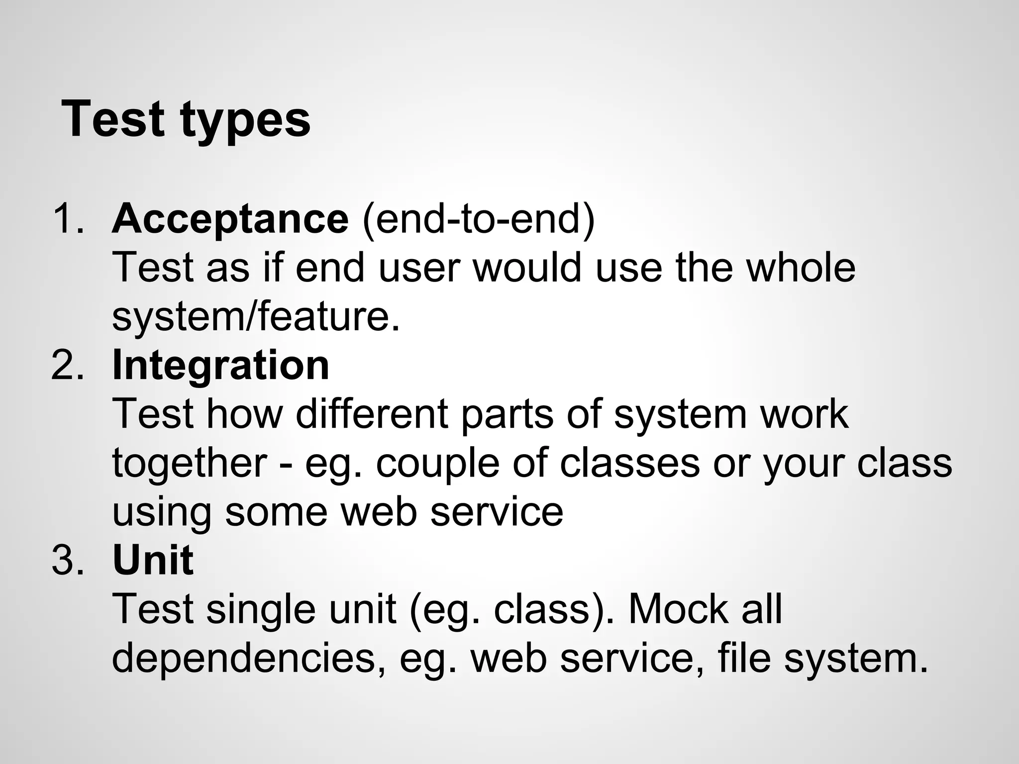 Test types 1. Acceptance (end-to-end) Test as if end user would use the whole system/feature. 2. Integration Test how different parts of system work together - eg. couple of classes or your class using some web service 3. Unit Test single unit (eg. class). Mock all dependencies, eg. web service, file system. 