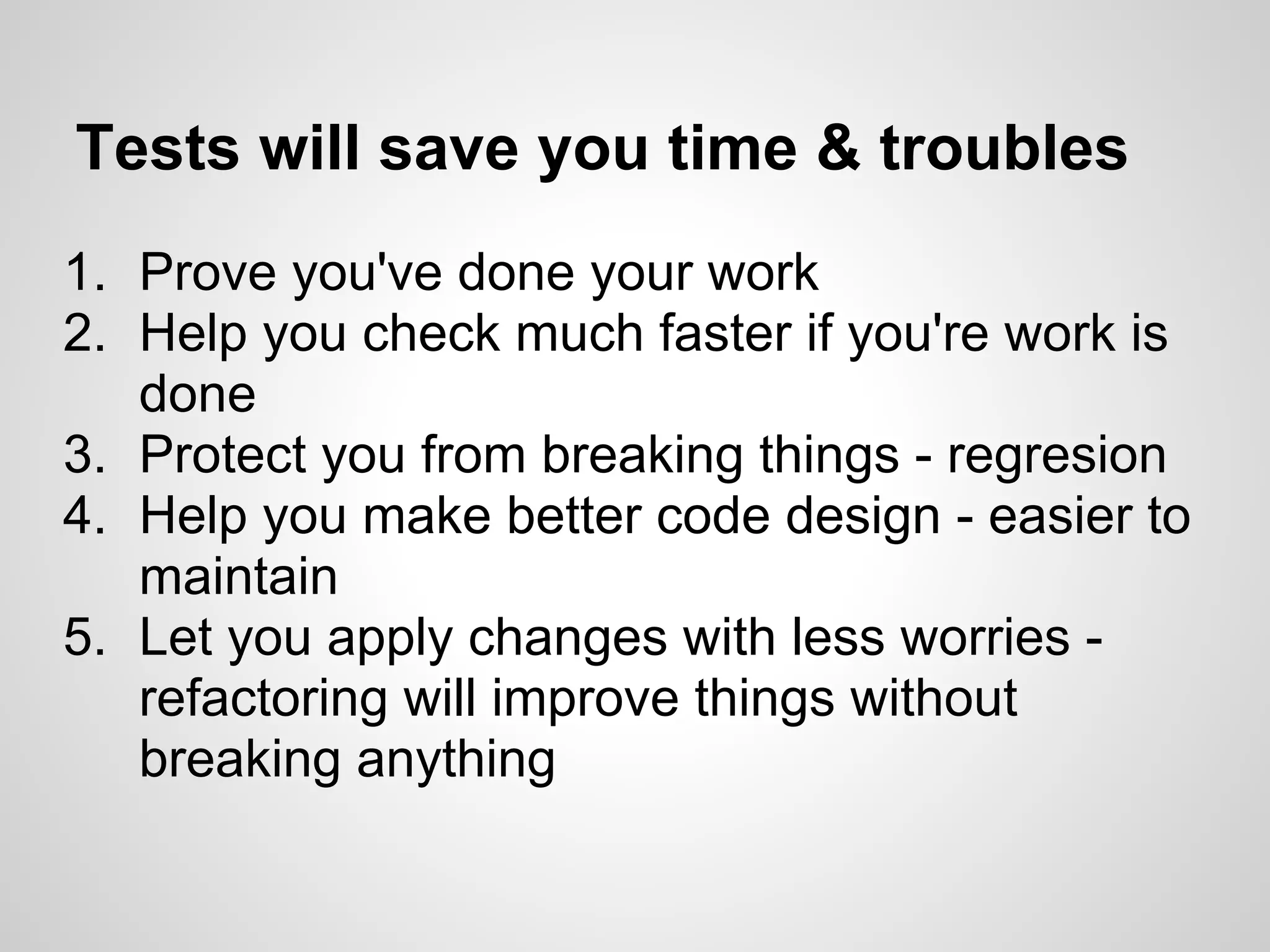 Tests will save you time & troubles 1. Prove you've done your work 2. Help you check much faster if you're work is done 3. Protect you from breaking things - regresion 4. Help you make better code design - easier to maintain 5. Let you apply changes with less worries - refactoring will improve things without breaking anything 