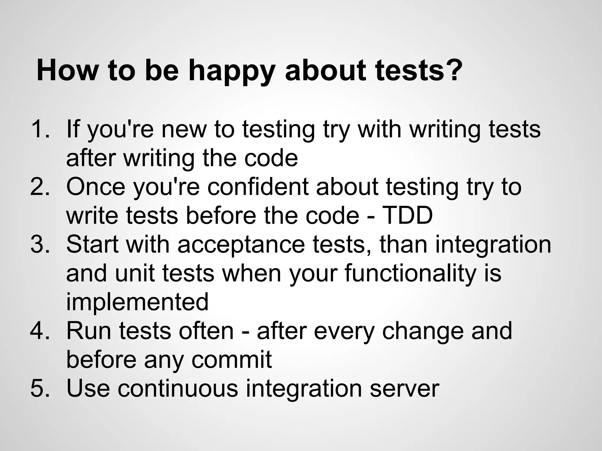 How to be happy about tests? 1. If you're new to testing try with writing tests after writing the code 2. Once you're confident about testing try to write tests before the code - TDD 3. Start with acceptance tests, than integration and unit tests when your functionality is implemented 4. Run tests often - after every change and before any commit 5. Use continuous integration server 
