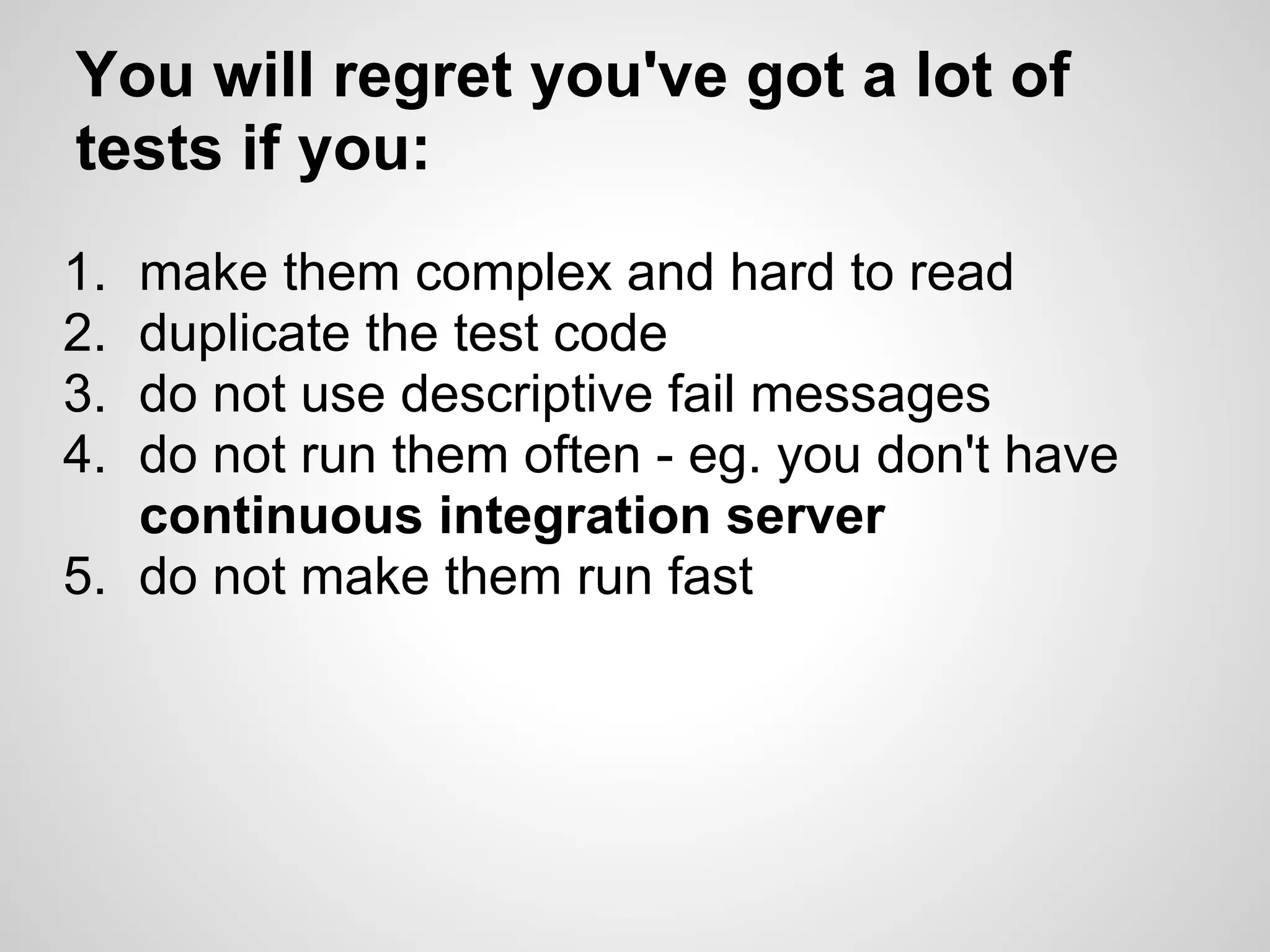 You will regret you've got a lot of tests if you: 1. make them complex and hard to read 2. duplicate the test code 3. do not use descriptive fail messages 4. do not run them often - eg. you don't have continuous integration server 5. do not make them run fast 