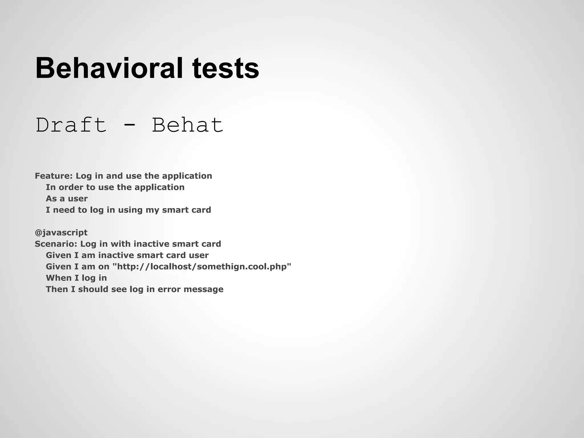 Behavioral tests Draft - Behat Feature: Log in and use the application In order to use the application As a user I need to log in using my smart card @javascript Scenario: Log in with inactive smart card Given I am inactive smart card user Given I am on "http://localhost/somethign.cool.php" When I log in Then I should see log in error message 