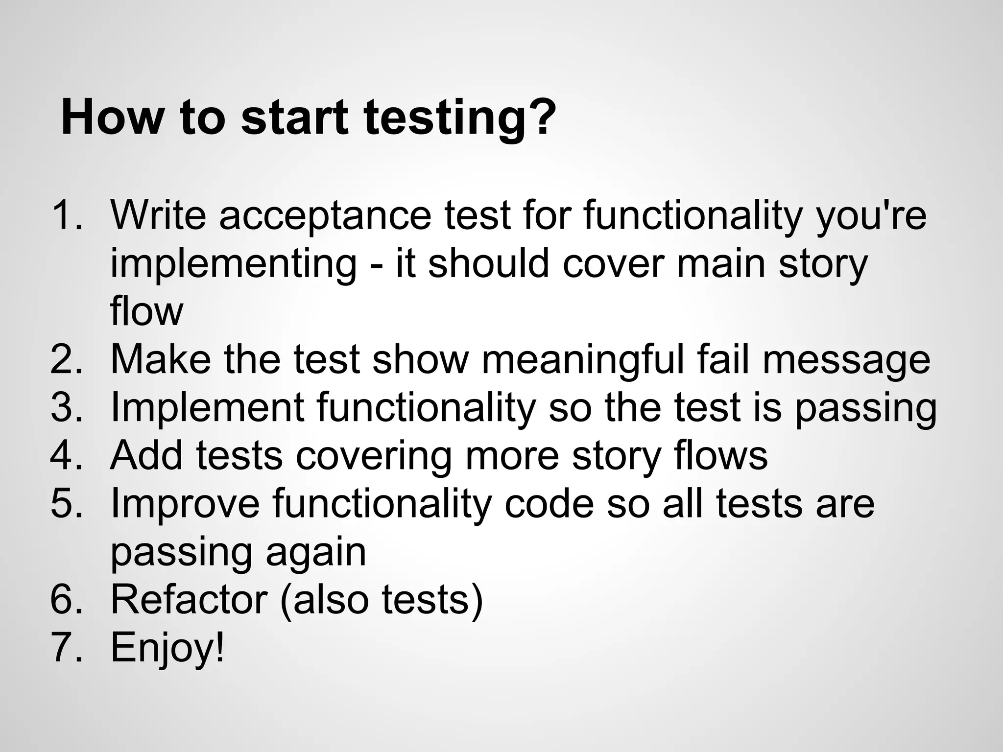 How to start testing? 1. Write acceptance test for functionality you're implementing - it should cover main story flow 2. Make the test show meaningful fail message 3. Implement functionality so the test is passing 4. Add tests covering more story flows 5. Improve functionality code so all tests are passing again 6. Refactor (also tests) 7. Enjoy! 