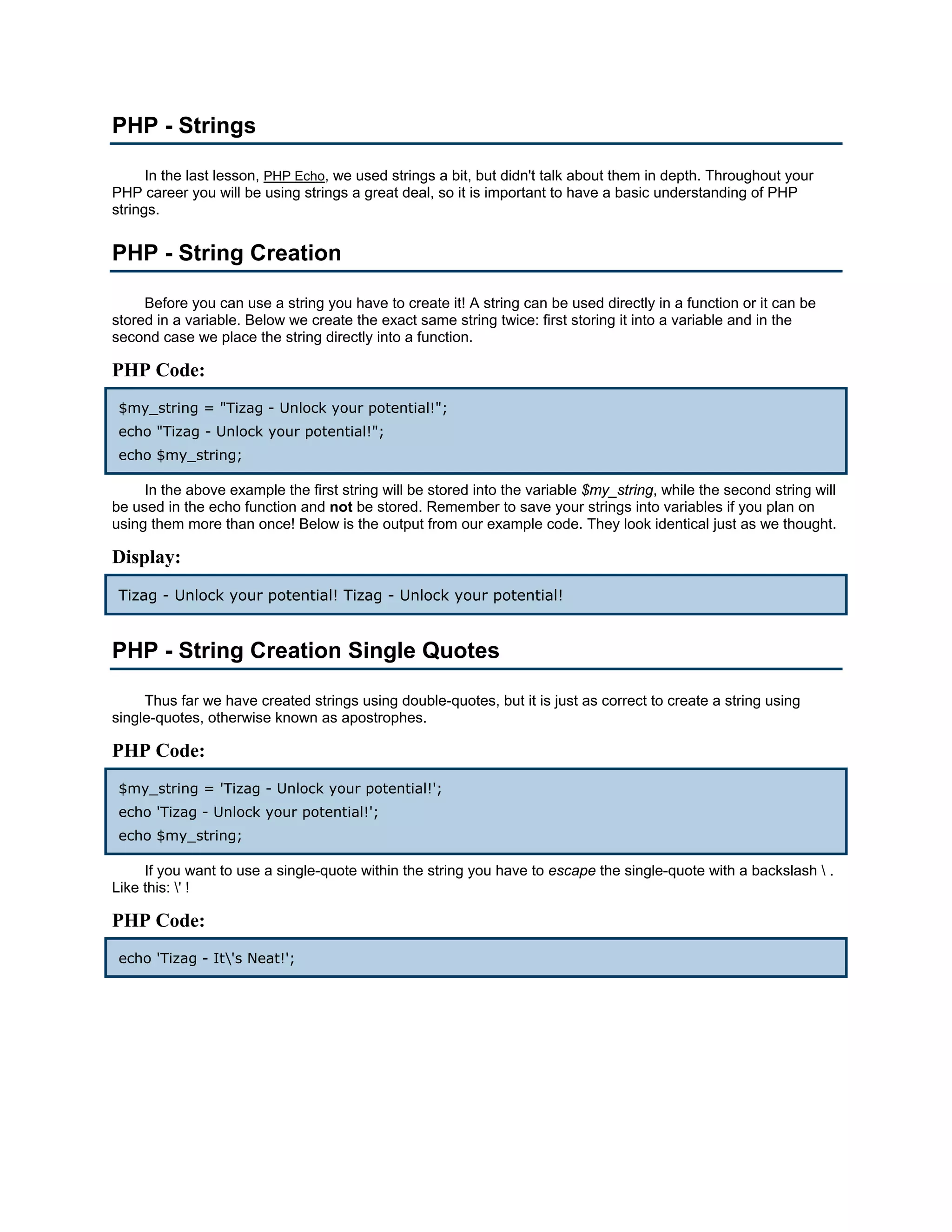 PHP - Strings In the last lesson, PHP Echo, we used strings a bit, but didn't talk about them in depth. Throughout your PHP career you will be using strings a great deal, so it is important to have a basic understanding of PHP strings. PHP - String Creation Before you can use a string you have to create it! A string can be used directly in a function or it can be stored in a variable. Below we create the exact same string twice: first storing it into a variable and in the second case we place the string directly into a function. PHP Code: $my_string = "Tizag - Unlock your potential!"; echo "Tizag - Unlock your potential!"; echo $my_string; In the above example the first string will be stored into the variable $my_string, while the second string will be used in the echo function and not be stored. Remember to save your strings into variables if you plan on using them more than once! Below is the output from our example code. They look identical just as we thought. Display: Tizag - Unlock your potential! Tizag - Unlock your potential! PHP - String Creation Single Quotes Thus far we have created strings using double-quotes, but it is just as correct to create a string using single-quotes, otherwise known as apostrophes. PHP Code: $my_string = 'Tizag - Unlock your potential!'; echo 'Tizag - Unlock your potential!'; echo $my_string; If you want to use a single-quote within the string you have to escape the single-quote with a backslash . Like this: ' ! PHP Code: echo 'Tizag - It's Neat!'; 