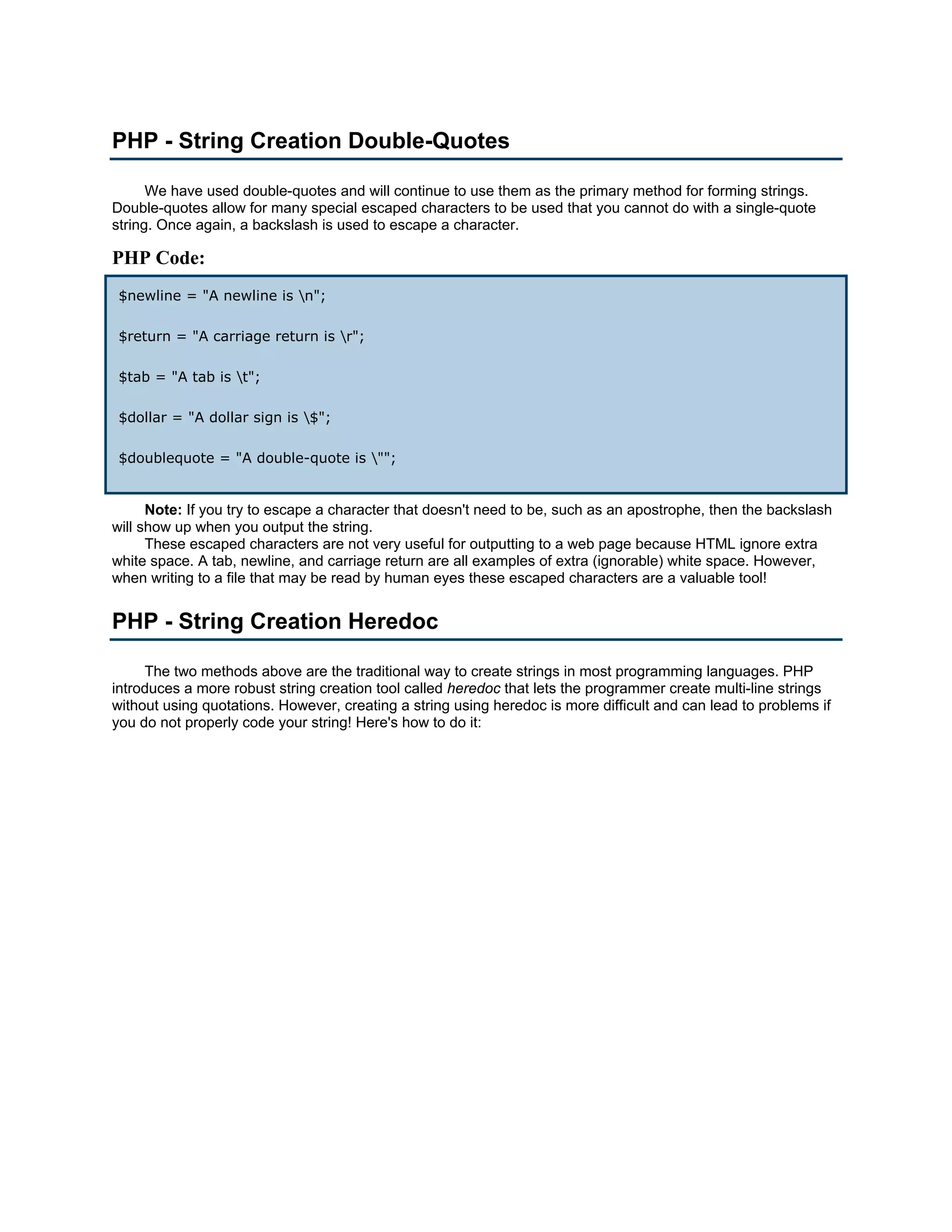 PHP - String Creation Double-Quotes We have used double-quotes and will continue to use them as the primary method for forming strings. Double-quotes allow for many special escaped characters to be used that you cannot do with a single-quote string. Once again, a backslash is used to escape a character. PHP Code: $newline = "A newline is n"; $return = "A carriage return is r"; $tab = "A tab is t"; $dollar = "A dollar sign is $"; $doublequote = "A double-quote is ""; Note: If you try to escape a character that doesn't need to be, such as an apostrophe, then the backslash will show up when you output the string. These escaped characters are not very useful for outputting to a web page because HTML ignore extra white space. A tab, newline, and carriage return are all examples of extra (ignorable) white space. However, when writing to a file that may be read by human eyes these escaped characters are a valuable tool! PHP - String Creation Heredoc The two methods above are the traditional way to create strings in most programming languages. PHP introduces a more robust string creation tool called heredoc that lets the programmer create multi-line strings without using quotations. However, creating a string using heredoc is more difficult and can lead to problems if you do not properly code your string! Here's how to do it: 