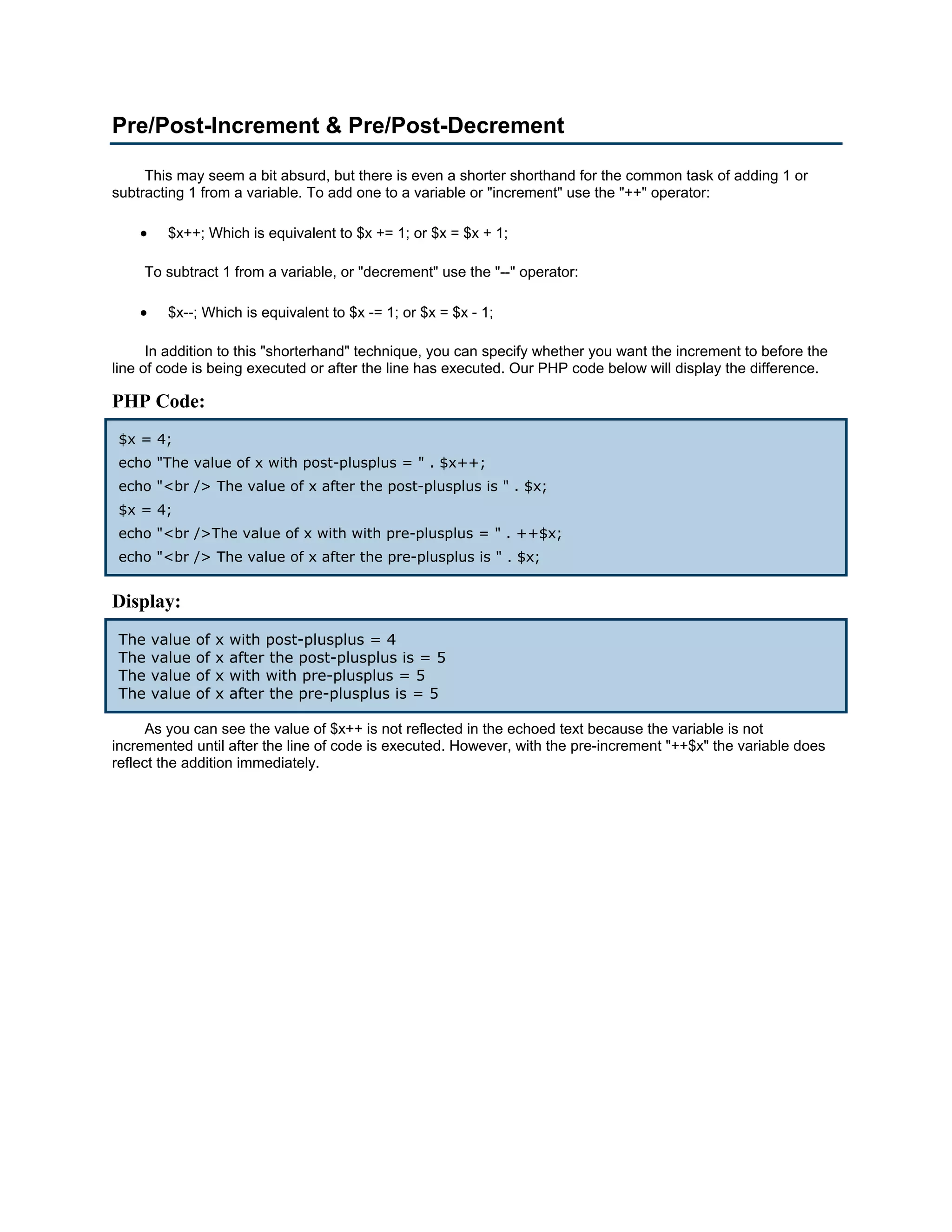 Pre/Post-Increment & Pre/Post-Decrement This may seem a bit absurd, but there is even a shorter shorthand for the common task of adding 1 or subtracting 1 from a variable. To add one to a variable or "increment" use the "++" operator: • $x++; Which is equivalent to $x += 1; or $x = $x + 1; To subtract 1 from a variable, or "decrement" use the "--" operator: • $x--; Which is equivalent to $x -= 1; or $x = $x - 1; In addition to this "shorterhand" technique, you can specify whether you want the increment to before the line of code is being executed or after the line has executed. Our PHP code below will display the difference. PHP Code: $x = 4; echo "The value of x with post-plusplus = " . $x++; echo "<br /> The value of x after the post-plusplus is " . $x; $x = 4; echo "<br />The value of x with with pre-plusplus = " . ++$x; echo "<br /> The value of x after the pre-plusplus is " . $x; Display: The value of x with post-plusplus = 4 The value of x after the post-plusplus is = 5 The value of x with with pre-plusplus = 5 The value of x after the pre-plusplus is = 5 As you can see the value of $x++ is not reflected in the echoed text because the variable is not incremented until after the line of code is executed. However, with the pre-increment "++$x" the variable does reflect the addition immediately. 