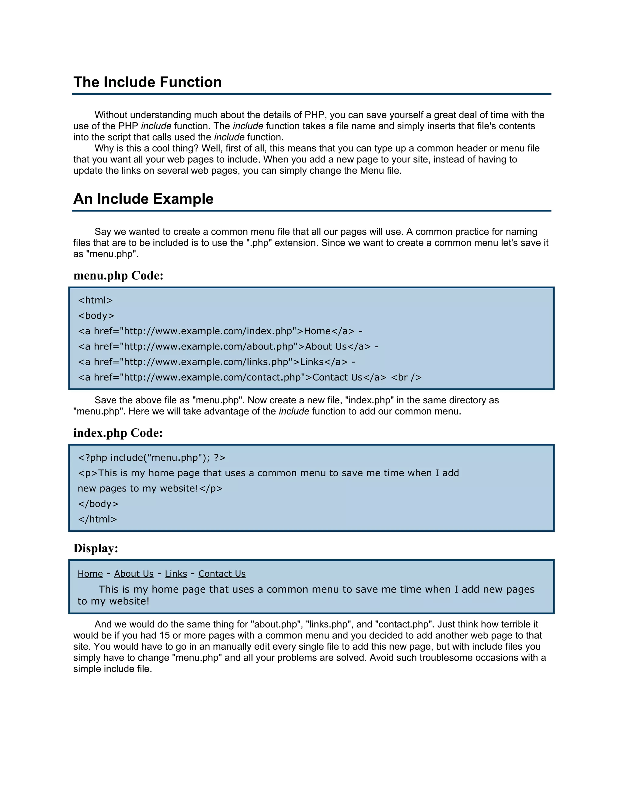 The Include Function Without understanding much about the details of PHP, you can save yourself a great deal of time with the use of the PHP include function. The include function takes a file name and simply inserts that file's contents into the script that calls used the include function. Why is this a cool thing? Well, first of all, this means that you can type up a common header or menu file that you want all your web pages to include. When you add a new page to your site, instead of having to update the links on several web pages, you can simply change the Menu file. An Include Example Say we wanted to create a common menu file that all our pages will use. A common practice for naming files that are to be included is to use the ".php" extension. Since we want to create a common menu let's save it as "menu.php". menu.php Code: <html> <body> <a href="http://www.example.com/index.php">Home</a> - <a href="http://www.example.com/about.php">About Us</a> - <a href="http://www.example.com/links.php">Links</a> - <a href="http://www.example.com/contact.php">Contact Us</a> <br /> Save the above file as "menu.php". Now create a new file, "index.php" in the same directory as "menu.php". Here we will take advantage of the include function to add our common menu. index.php Code: <?php include("menu.php"); ?> <p>This is my home page that uses a common menu to save me time when I add new pages to my website!</p> </body> </html> Display: Home - About Us - Links - Contact Us This is my home page that uses a common menu to save me time when I add new pages to my website! And we would do the same thing for "about.php", "links.php", and "contact.php". Just think how terrible it would be if you had 15 or more pages with a common menu and you decided to add another web page to that site. You would have to go in an manually edit every single file to add this new page, but with include files you simply have to change "menu.php" and all your problems are solved. Avoid such troublesome occasions with a simple include file. 
