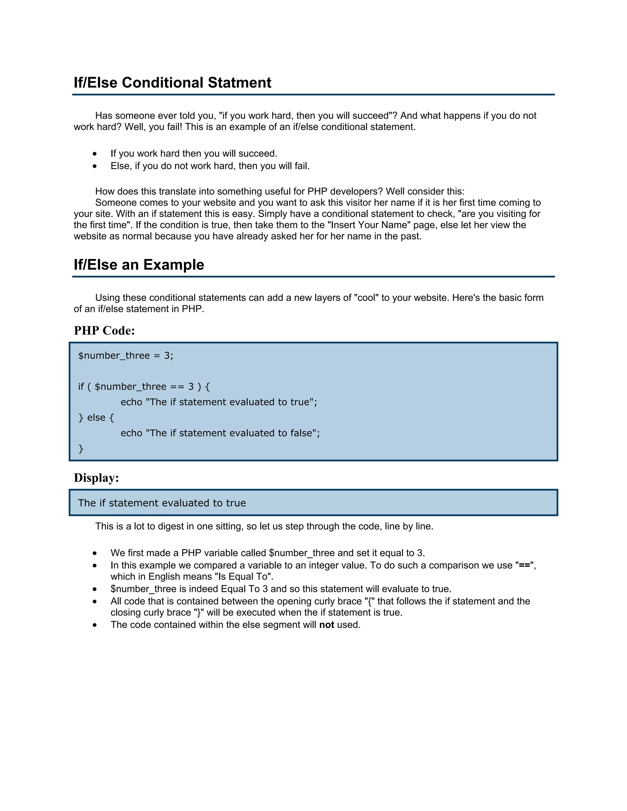 If/Else Conditional Statment Has someone ever told you, "if you work hard, then you will succeed"? And what happens if you do not work hard? Well, you fail! This is an example of an if/else conditional statement. • If you work hard then you will succeed. • Else, if you do not work hard, then you will fail. How does this translate into something useful for PHP developers? Well consider this: Someone comes to your website and you want to ask this visitor her name if it is her first time coming to your site. With an if statement this is easy. Simply have a conditional statement to check, "are you visiting for the first time". If the condition is true, then take them to the "Insert Your Name" page, else let her view the website as normal because you have already asked her for her name in the past. If/Else an Example Using these conditional statements can add a new layers of "cool" to your website. Here's the basic form of an if/else statement in PHP. PHP Code: $number_three = 3; if ( $number_three == 3 ) { echo "The if statement evaluated to true"; } else { echo "The if statement evaluated to false"; } Display: The if statement evaluated to true This is a lot to digest in one sitting, so let us step through the code, line by line. • We first made a PHP variable called $number_three and set it equal to 3. • In this example we compared a variable to an integer value. To do such a comparison we use "==", which in English means "Is Equal To". • $number_three is indeed Equal To 3 and so this statement will evaluate to true. • All code that is contained between the opening curly brace "{" that follows the if statement and the closing curly brace "}" will be executed when the if statement is true. • The code contained within the else segment will not used. 