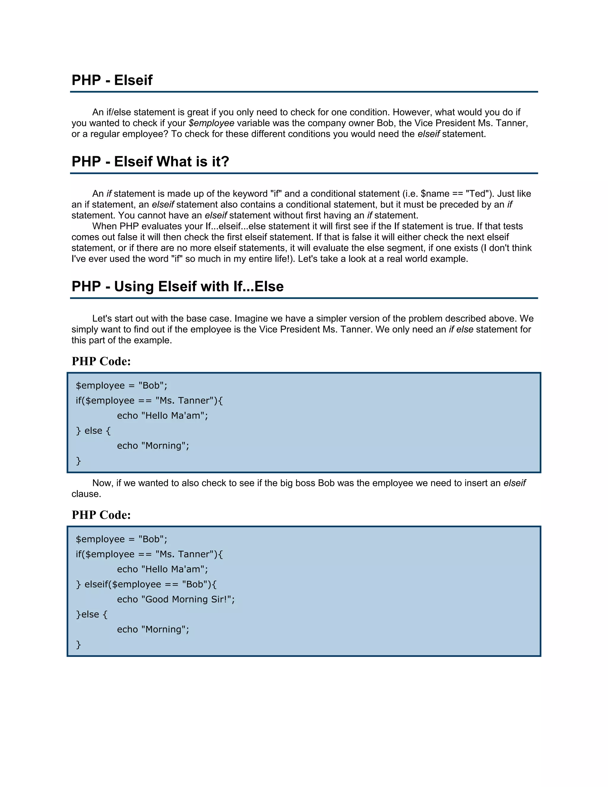 PHP - Elseif An if/else statement is great if you only need to check for one condition. However, what would you do if you wanted to check if your $employee variable was the company owner Bob, the Vice President Ms. Tanner, or a regular employee? To check for these different conditions you would need the elseif statement. PHP - Elseif What is it? An if statement is made up of the keyword "if" and a conditional statement (i.e. $name == "Ted"). Just like an if statement, an elseif statement also contains a conditional statement, but it must be preceded by an if statement. You cannot have an elseif statement without first having an if statement. When PHP evaluates your If...elseif...else statement it will first see if the If statement is true. If that tests comes out false it will then check the first elseif statement. If that is false it will either check the next elseif statement, or if there are no more elseif statements, it will evaluate the else segment, if one exists (I don't think I've ever used the word "if" so much in my entire life!). Let's take a look at a real world example. PHP - Using Elseif with If...Else Let's start out with the base case. Imagine we have a simpler version of the problem described above. We simply want to find out if the employee is the Vice President Ms. Tanner. We only need an if else statement for this part of the example. PHP Code: $employee = "Bob"; if($employee == "Ms. Tanner"){ echo "Hello Ma'am"; } else { echo "Morning"; } Now, if we wanted to also check to see if the big boss Bob was the employee we need to insert an elseif clause. PHP Code: $employee = "Bob"; if($employee == "Ms. Tanner"){ echo "Hello Ma'am"; } elseif($employee == "Bob"){ echo "Good Morning Sir!"; }else { echo "Morning"; } 