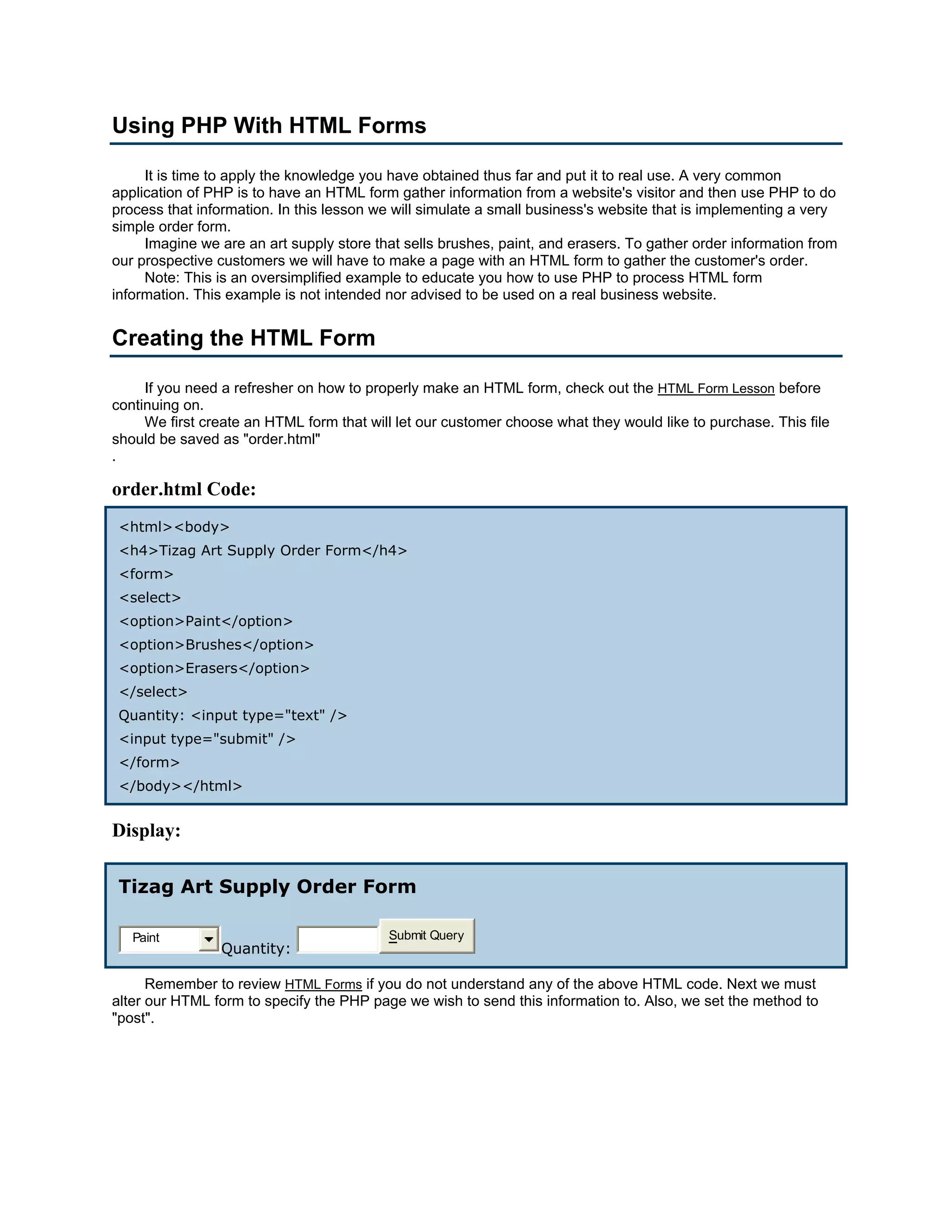 Using PHP With HTML Forms It is time to apply the knowledge you have obtained thus far and put it to real use. A very common application of PHP is to have an HTML form gather information from a website's visitor and then use PHP to do process that information. In this lesson we will simulate a small business's website that is implementing a very simple order form. Imagine we are an art supply store that sells brushes, paint, and erasers. To gather order information from our prospective customers we will have to make a page with an HTML form to gather the customer's order. Note: This is an oversimplified example to educate you how to use PHP to process HTML form information. This example is not intended nor advised to be used on a real business website. Creating the HTML Form If you need a refresher on how to properly make an HTML form, check out the HTML Form Lesson before continuing on. We first create an HTML form that will let our customer choose what they would like to purchase. This file should be saved as "order.html" . order.html Code: <html><body> <h4>Tizag Art Supply Order Form</h4> <form> <select> <option>Paint</option> <option>Brushes</option> <option>Erasers</option> </select> Quantity: <input type="text" /> <input type="submit" /> </form> </body></html> Display: Tizag Art Supply Order Form Paint Submit Query Quantity: Remember to review HTML Forms if you do not understand any of the above HTML code. Next we must alter our HTML form to specify the PHP page we wish to send this information to. Also, we set the method to "post". 