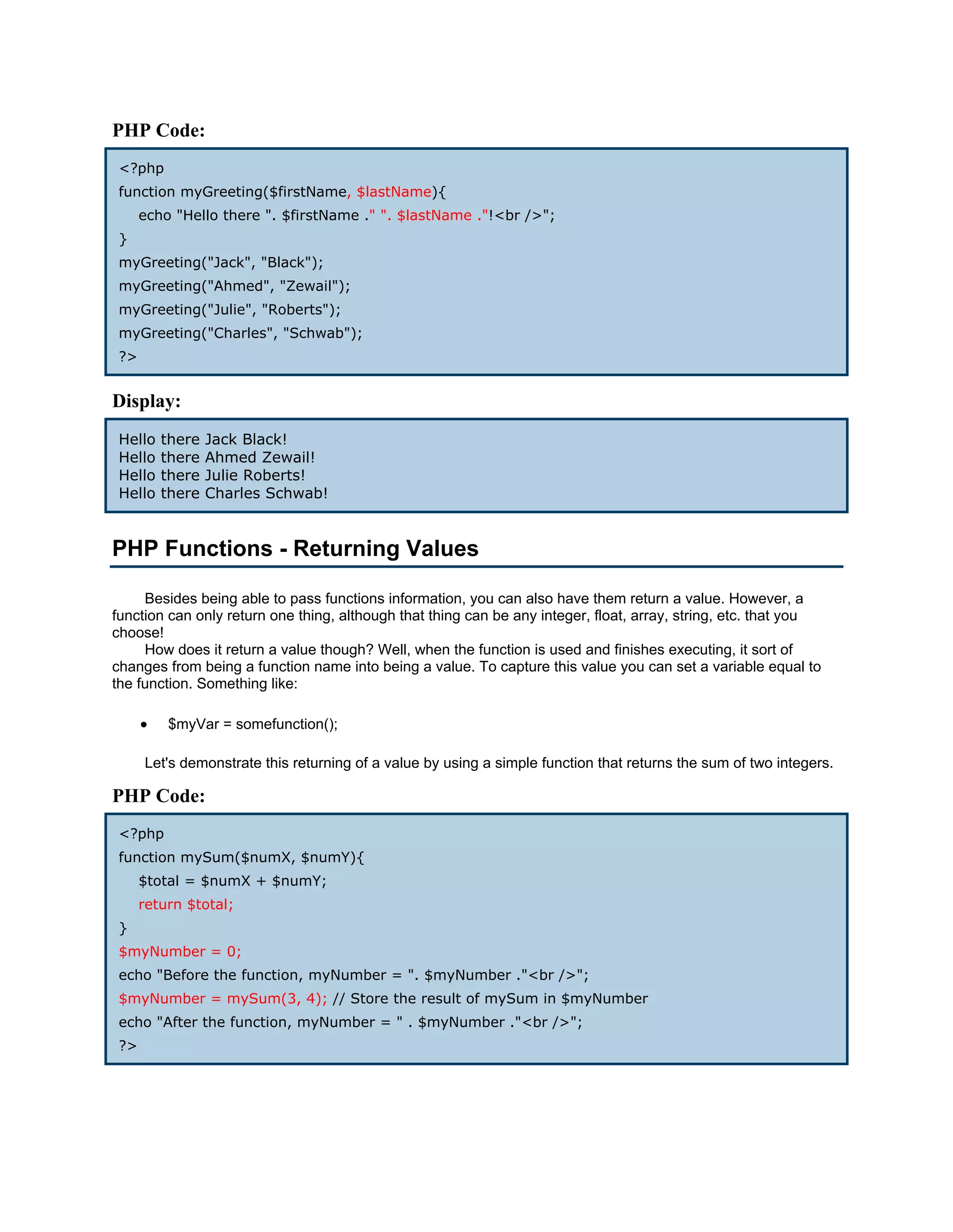 PHP Code: <?php function myGreeting($firstName, $lastName){ echo "Hello there ". $firstName ." ". $lastName ."!<br />"; } myGreeting("Jack", "Black"); myGreeting("Ahmed", "Zewail"); myGreeting("Julie", "Roberts"); myGreeting("Charles", "Schwab"); ?> Display: Hello there Jack Black! Hello there Ahmed Zewail! Hello there Julie Roberts! Hello there Charles Schwab! PHP Functions - Returning Values Besides being able to pass functions information, you can also have them return a value. However, a function can only return one thing, although that thing can be any integer, float, array, string, etc. that you choose! How does it return a value though? Well, when the function is used and finishes executing, it sort of changes from being a function name into being a value. To capture this value you can set a variable equal to the function. Something like: • $myVar = somefunction(); Let's demonstrate this returning of a value by using a simple function that returns the sum of two integers. PHP Code: <?php function mySum($numX, $numY){ $total = $numX + $numY; return $total; } $myNumber = 0; echo "Before the function, myNumber = ". $myNumber ."<br />"; $myNumber = mySum(3, 4); // Store the result of mySum in $myNumber echo "After the function, myNumber = " . $myNumber ."<br />"; ?> 