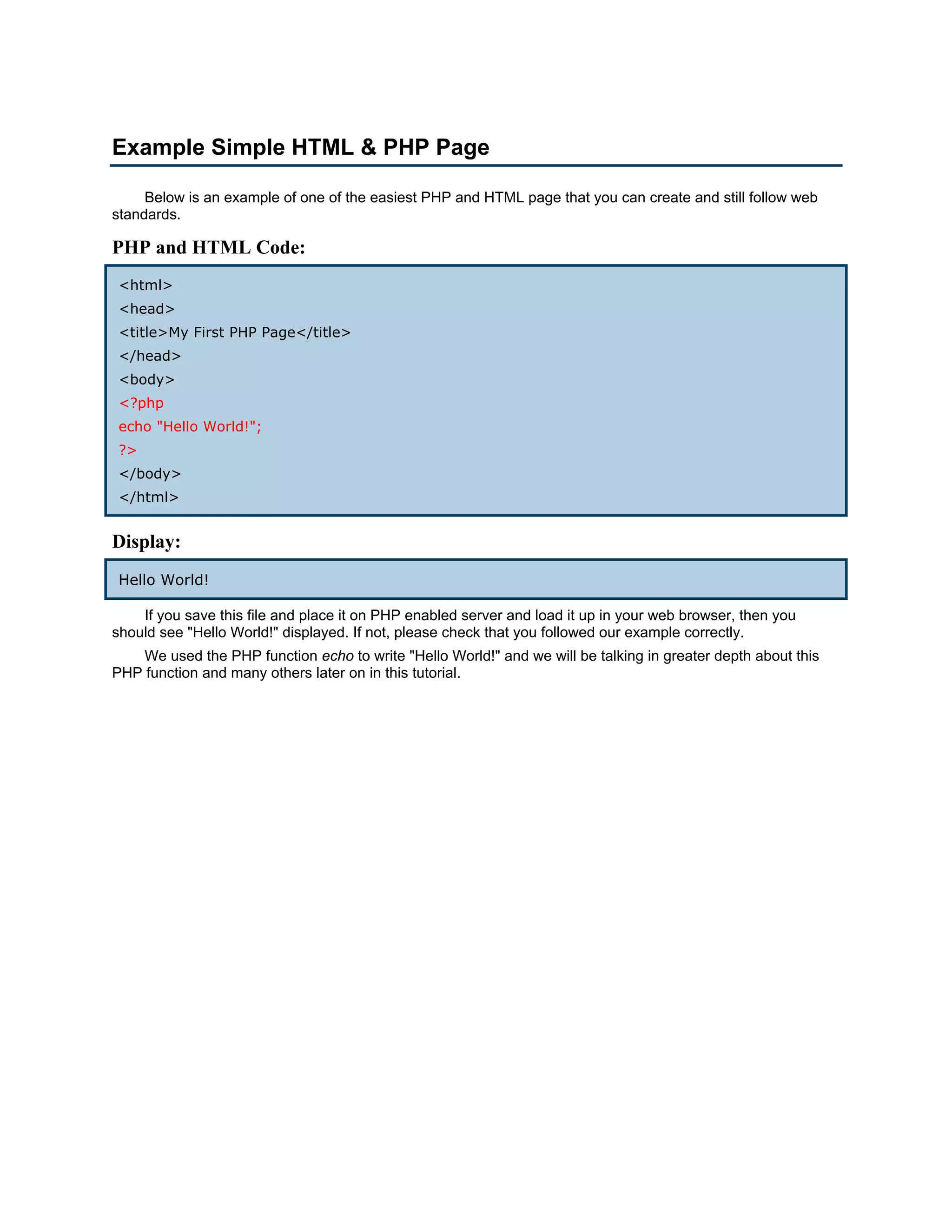 Example Simple HTML & PHP Page Below is an example of one of the easiest PHP and HTML page that you can create and still follow web standards. PHP and HTML Code: <html> <head> <title>My First PHP Page</title> </head> <body> <?php echo "Hello World!"; ?> </body> </html> Display: Hello World! If you save this file and place it on PHP enabled server and load it up in your web browser, then you should see "Hello World!" displayed. If not, please check that you followed our example correctly. We used the PHP function echo to write "Hello World!" and we will be talking in greater depth about this PHP function and many others later on in this tutorial. 