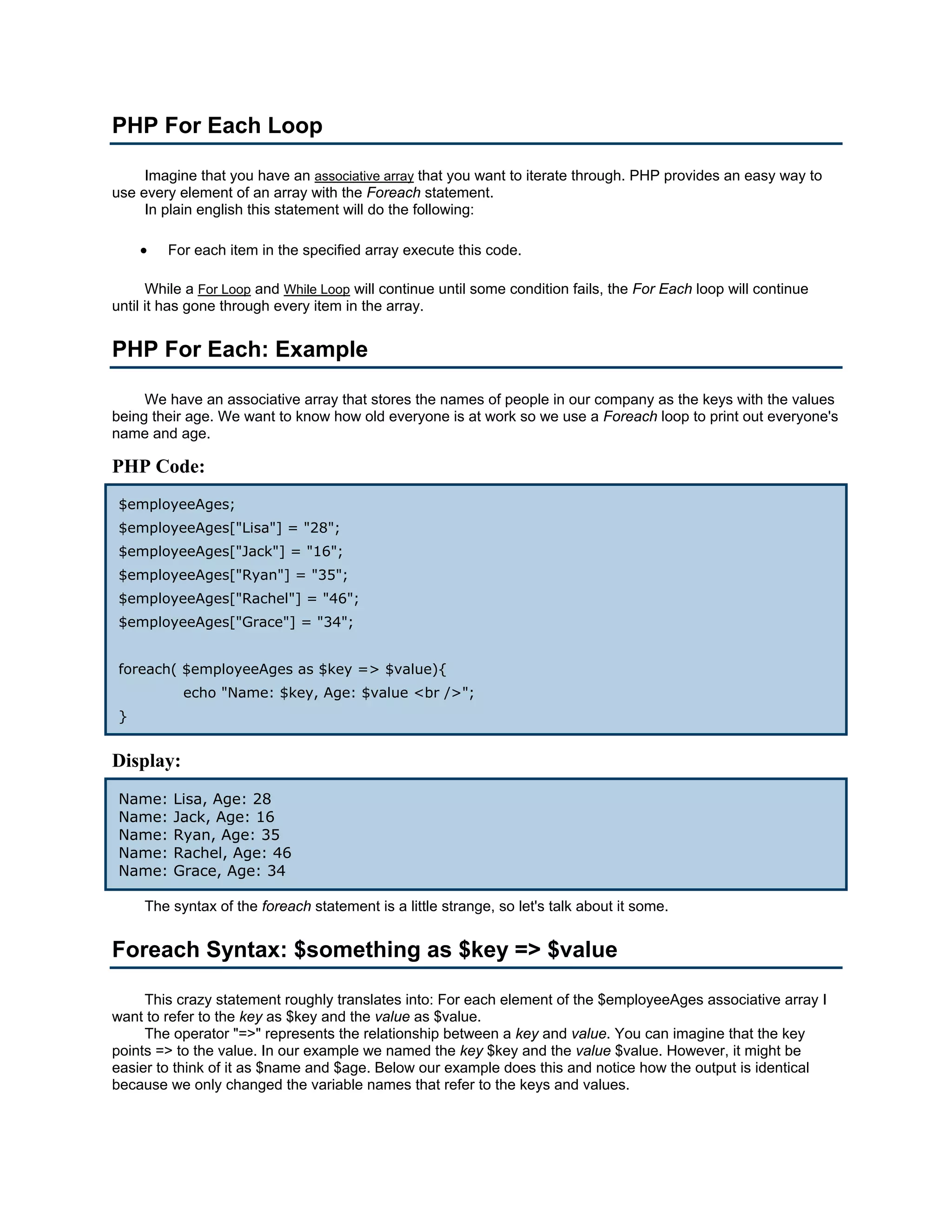 PHP For Each Loop Imagine that you have an associative array that you want to iterate through. PHP provides an easy way to use every element of an array with the Foreach statement. In plain english this statement will do the following: • For each item in the specified array execute this code. While a For Loop and While Loop will continue until some condition fails, the For Each loop will continue until it has gone through every item in the array. PHP For Each: Example We have an associative array that stores the names of people in our company as the keys with the values being their age. We want to know how old everyone is at work so we use a Foreach loop to print out everyone's name and age. PHP Code: $employeeAges; $employeeAges["Lisa"] = "28"; $employeeAges["Jack"] = "16"; $employeeAges["Ryan"] = "35"; $employeeAges["Rachel"] = "46"; $employeeAges["Grace"] = "34"; foreach( $employeeAges as $key => $value){ echo "Name: $key, Age: $value <br />"; } Display: Name: Lisa, Age: 28 Name: Jack, Age: 16 Name: Ryan, Age: 35 Name: Rachel, Age: 46 Name: Grace, Age: 34 The syntax of the foreach statement is a little strange, so let's talk about it some. Foreach Syntax: $something as $key => $value This crazy statement roughly translates into: For each element of the $employeeAges associative array I want to refer to the key as $key and the value as $value. The operator "=>" represents the relationship between a key and value. You can imagine that the key points => to the value. In our example we named the key $key and the value $value. However, it might be easier to think of it as $name and $age. Below our example does this and notice how the output is identical because we only changed the variable names that refer to the keys and values. 