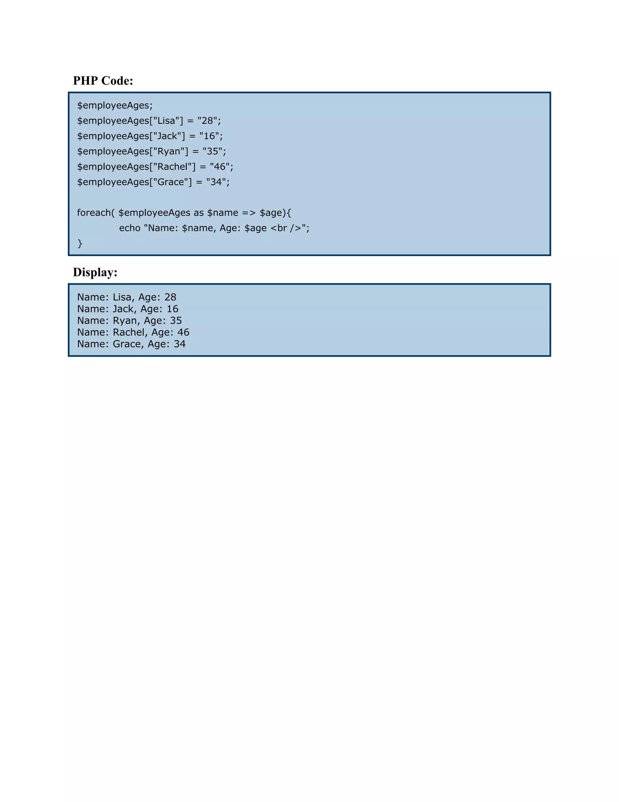 PHP Code: $employeeAges; $employeeAges["Lisa"] = "28"; $employeeAges["Jack"] = "16"; $employeeAges["Ryan"] = "35"; $employeeAges["Rachel"] = "46"; $employeeAges["Grace"] = "34"; foreach( $employeeAges as $name => $age){ echo "Name: $name, Age: $age <br />"; } Display: Name: Lisa, Age: 28 Name: Jack, Age: 16 Name: Ryan, Age: 35 Name: Rachel, Age: 46 Name: Grace, Age: 34 