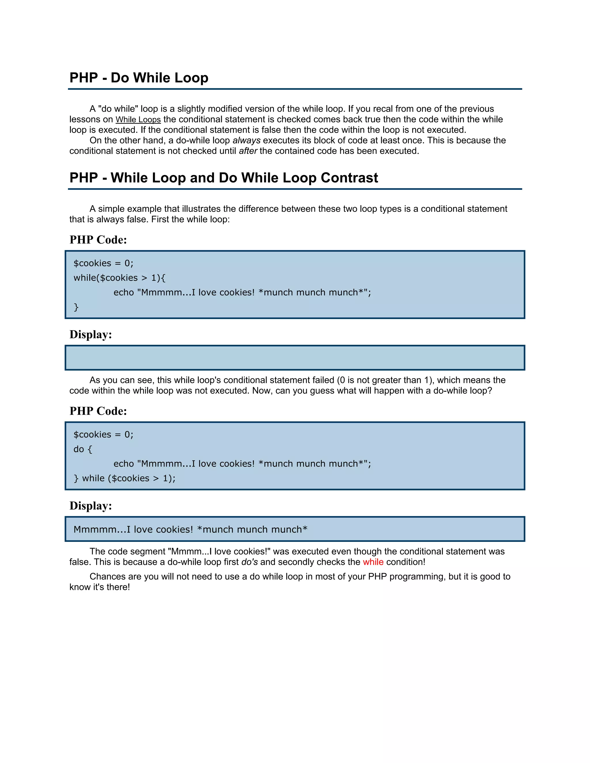 PHP - Do While Loop A "do while" loop is a slightly modified version of the while loop. If you recal from one of the previous lessons on While Loops the conditional statement is checked comes back true then the code within the while loop is executed. If the conditional statement is false then the code within the loop is not executed. On the other hand, a do-while loop always executes its block of code at least once. This is because the conditional statement is not checked until after the contained code has been executed. PHP - While Loop and Do While Loop Contrast A simple example that illustrates the difference between these two loop types is a conditional statement that is always false. First the while loop: PHP Code: $cookies = 0; while($cookies > 1){ echo "Mmmmm...I love cookies! *munch munch munch*"; } Display: As you can see, this while loop's conditional statement failed (0 is not greater than 1), which means the code within the while loop was not executed. Now, can you guess what will happen with a do-while loop? PHP Code: $cookies = 0; do { echo "Mmmmm...I love cookies! *munch munch munch*"; } while ($cookies > 1); Display: Mmmmm...I love cookies! *munch munch munch* The code segment "Mmmm...I love cookies!" was executed even though the conditional statement was false. This is because a do-while loop first do's and secondly checks the while condition! Chances are you will not need to use a do while loop in most of your PHP programming, but it is good to know it's there! 