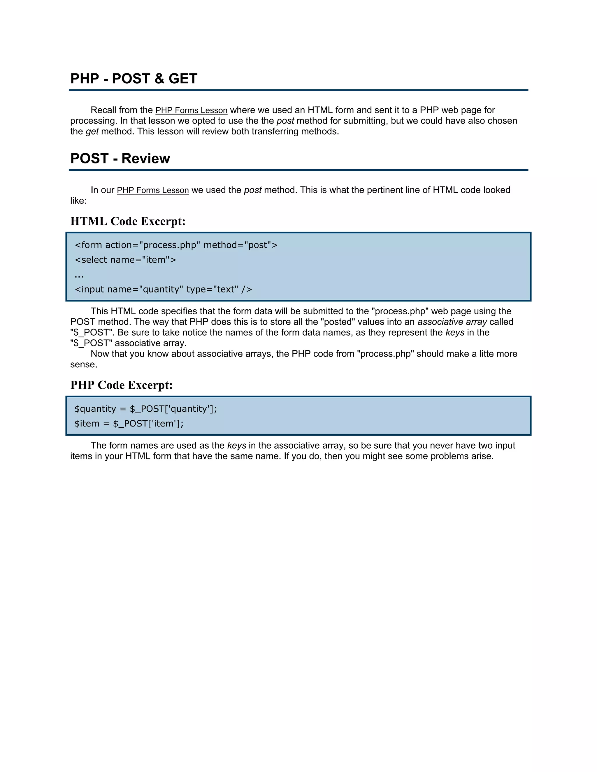 PHP - POST & GET Recall from the PHP Forms Lesson where we used an HTML form and sent it to a PHP web page for processing. In that lesson we opted to use the the post method for submitting, but we could have also chosen the get method. This lesson will review both transferring methods. POST - Review In our PHP Forms Lesson we used the post method. This is what the pertinent line of HTML code looked like: HTML Code Excerpt: <form action="process.php" method="post"> <select name="item"> ... <input name="quantity" type="text" /> This HTML code specifies that the form data will be submitted to the "process.php" web page using the POST method. The way that PHP does this is to store all the "posted" values into an associative array called "$_POST". Be sure to take notice the names of the form data names, as they represent the keys in the "$_POST" associative array. Now that you know about associative arrays, the PHP code from "process.php" should make a litte more sense. PHP Code Excerpt: $quantity = $_POST['quantity']; $item = $_POST['item']; The form names are used as the keys in the associative array, so be sure that you never have two input items in your HTML form that have the same name. If you do, then you might see some problems arise. 