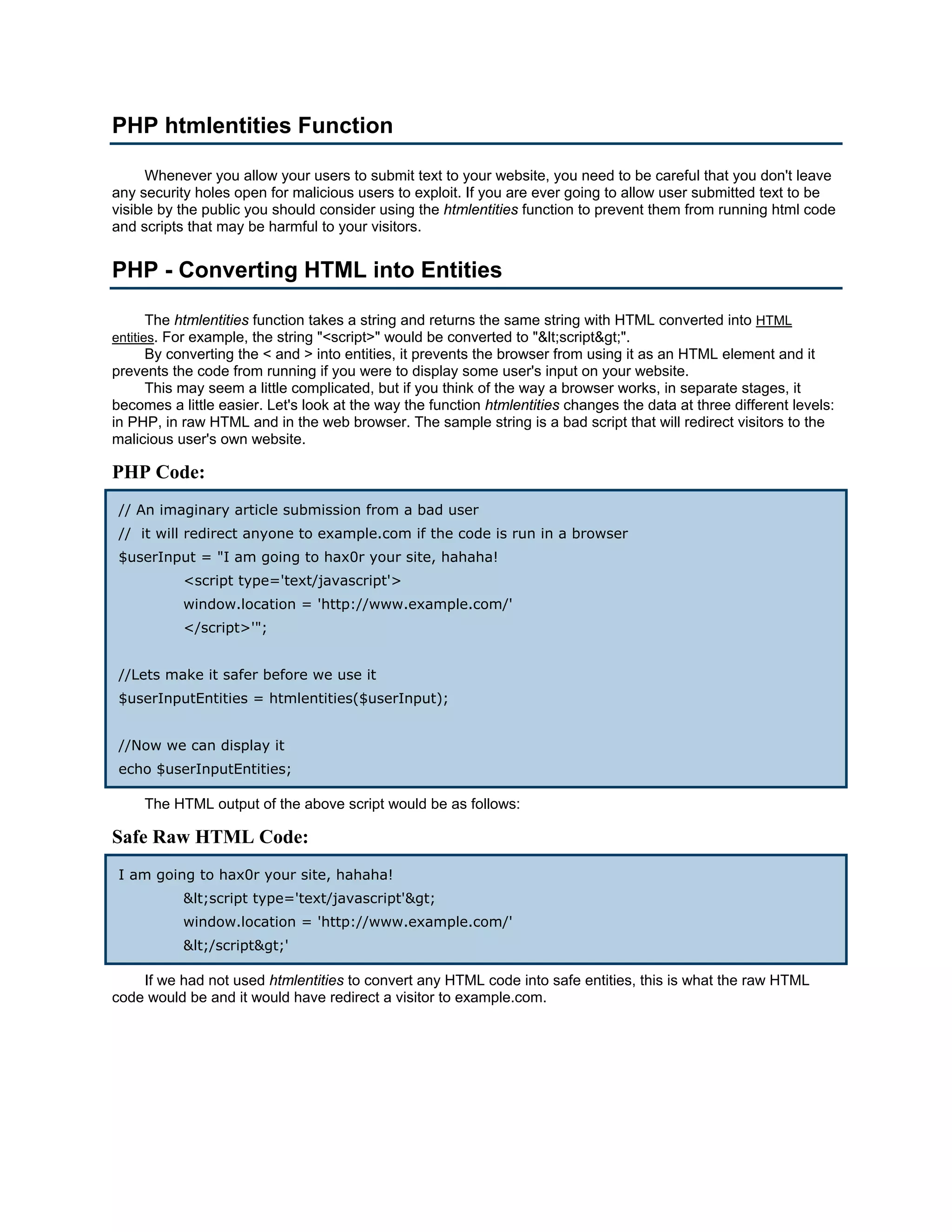 PHP htmlentities Function Whenever you allow your users to submit text to your website, you need to be careful that you don't leave any security holes open for malicious users to exploit. If you are ever going to allow user submitted text to be visible by the public you should consider using the htmlentities function to prevent them from running html code and scripts that may be harmful to your visitors. PHP - Converting HTML into Entities The htmlentities function takes a string and returns the same string with HTML converted into HTML entities. For example, the string "<script>" would be converted to "&lt;script&gt;". By converting the < and > into entities, it prevents the browser from using it as an HTML element and it prevents the code from running if you were to display some user's input on your website. This may seem a little complicated, but if you think of the way a browser works, in separate stages, it becomes a little easier. Let's look at the way the function htmlentities changes the data at three different levels: in PHP, in raw HTML and in the web browser. The sample string is a bad script that will redirect visitors to the malicious user's own website. PHP Code: // An imaginary article submission from a bad user // it will redirect anyone to example.com if the code is run in a browser $userInput = "I am going to hax0r your site, hahaha! <script type='text/javascript'> window.location = 'http://www.example.com/' </script>'"; //Lets make it safer before we use it $userInputEntities = htmlentities($userInput); //Now we can display it echo $userInputEntities; The HTML output of the above script would be as follows: Safe Raw HTML Code: I am going to hax0r your site, hahaha! &lt;script type='text/javascript'&gt; window.location = 'http://www.example.com/' &lt;/script&gt;' If we had not used htmlentities to convert any HTML code into safe entities, this is what the raw HTML code would be and it would have redirect a visitor to example.com. 