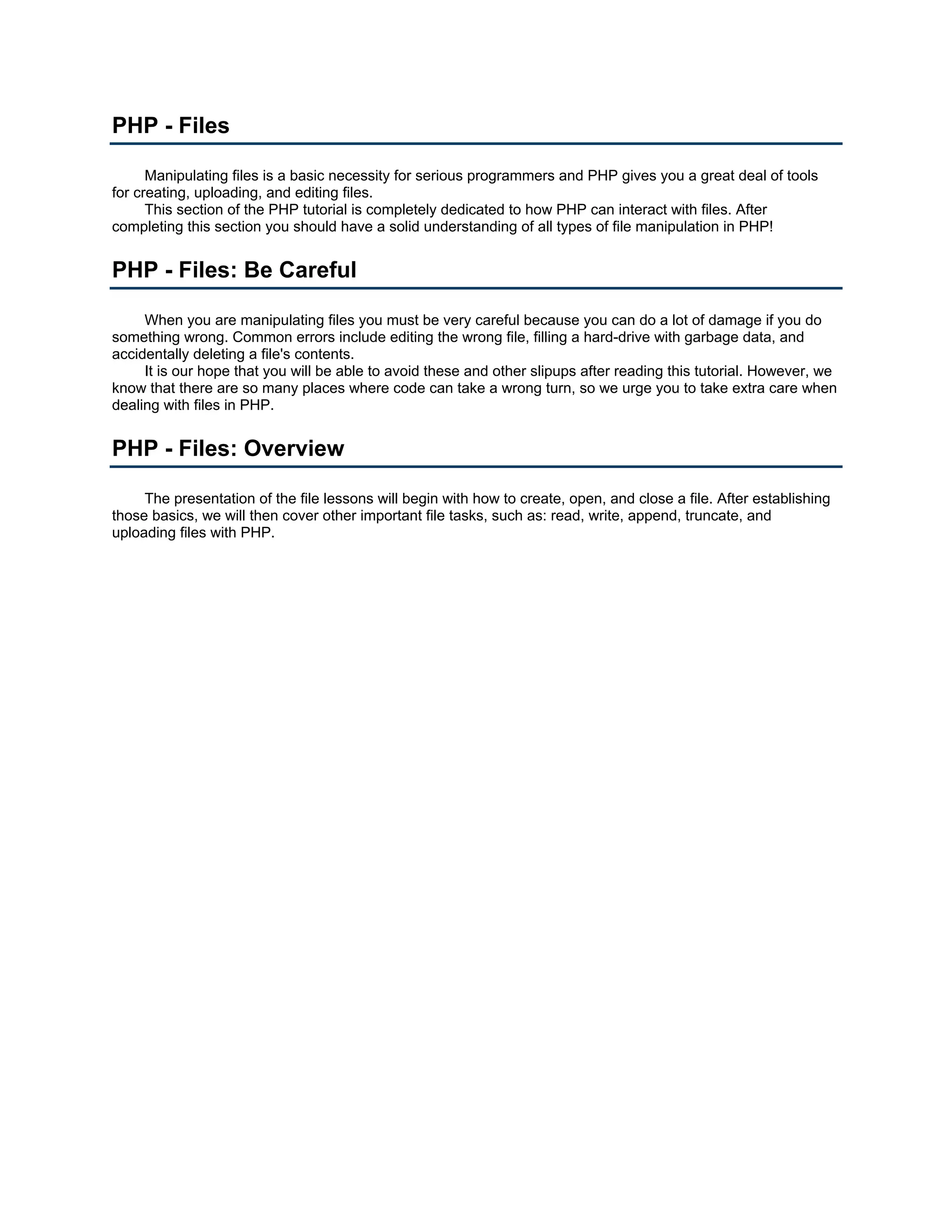 PHP - Files Manipulating files is a basic necessity for serious programmers and PHP gives you a great deal of tools for creating, uploading, and editing files. This section of the PHP tutorial is completely dedicated to how PHP can interact with files. After completing this section you should have a solid understanding of all types of file manipulation in PHP! PHP - Files: Be Careful When you are manipulating files you must be very careful because you can do a lot of damage if you do something wrong. Common errors include editing the wrong file, filling a hard-drive with garbage data, and accidentally deleting a file's contents. It is our hope that you will be able to avoid these and other slipups after reading this tutorial. However, we know that there are so many places where code can take a wrong turn, so we urge you to take extra care when dealing with files in PHP. PHP - Files: Overview The presentation of the file lessons will begin with how to create, open, and close a file. After establishing those basics, we will then cover other important file tasks, such as: read, write, append, truncate, and uploading files with PHP. 