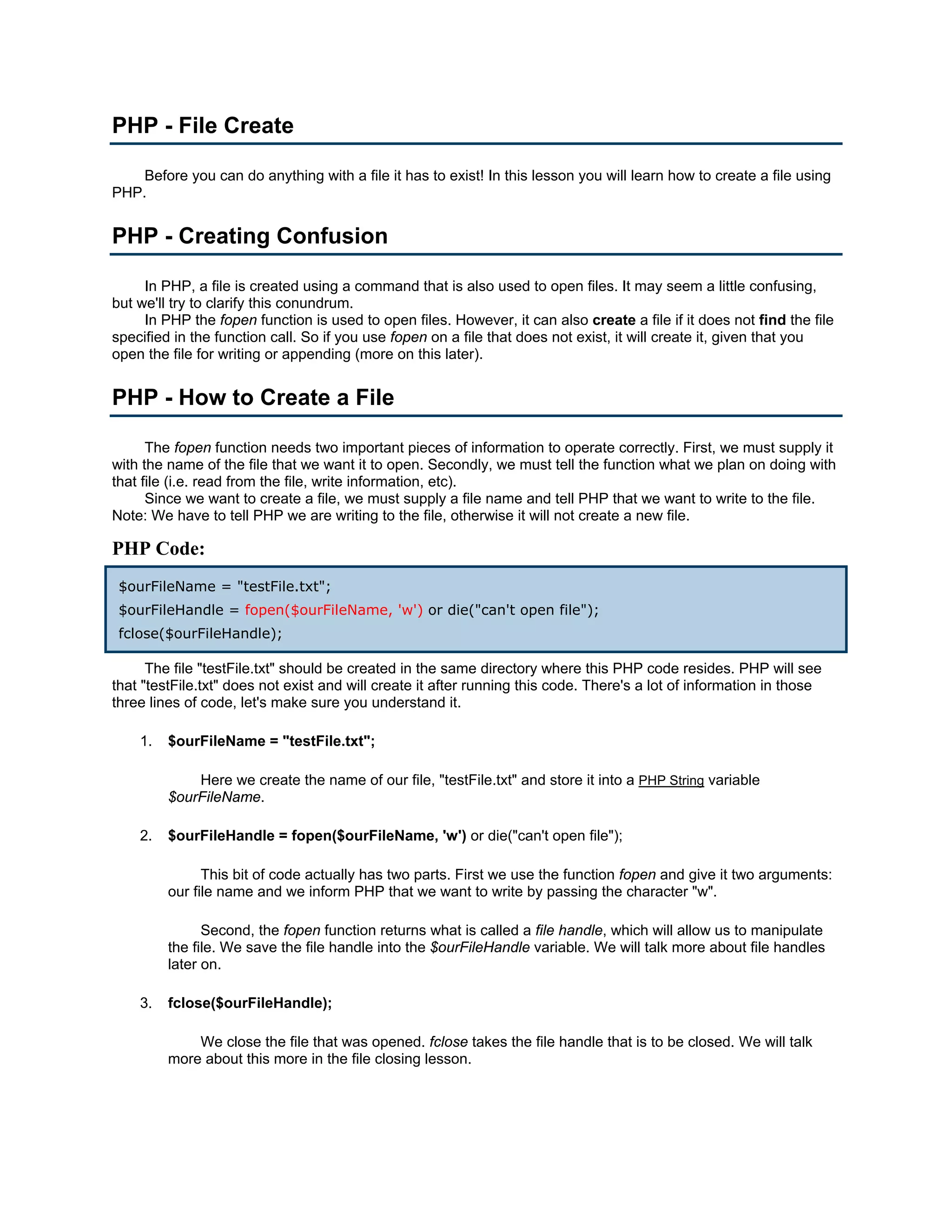 PHP - File Create Before you can do anything with a file it has to exist! In this lesson you will learn how to create a file using PHP. PHP - Creating Confusion In PHP, a file is created using a command that is also used to open files. It may seem a little confusing, but we'll try to clarify this conundrum. In PHP the fopen function is used to open files. However, it can also create a file if it does not find the file specified in the function call. So if you use fopen on a file that does not exist, it will create it, given that you open the file for writing or appending (more on this later). PHP - How to Create a File The fopen function needs two important pieces of information to operate correctly. First, we must supply it with the name of the file that we want it to open. Secondly, we must tell the function what we plan on doing with that file (i.e. read from the file, write information, etc). Since we want to create a file, we must supply a file name and tell PHP that we want to write to the file. Note: We have to tell PHP we are writing to the file, otherwise it will not create a new file. PHP Code: $ourFileName = "testFile.txt"; $ourFileHandle = fopen($ourFileName, 'w') or die("can't open file"); fclose($ourFileHandle); The file "testFile.txt" should be created in the same directory where this PHP code resides. PHP will see that "testFile.txt" does not exist and will create it after running this code. There's a lot of information in those three lines of code, let's make sure you understand it. 1. $ourFileName = "testFile.txt"; Here we create the name of our file, "testFile.txt" and store it into a PHP String variable $ourFileName. 2. $ourFileHandle = fopen($ourFileName, 'w') or die("can't open file"); This bit of code actually has two parts. First we use the function fopen and give it two arguments: our file name and we inform PHP that we want to write by passing the character "w". Second, the fopen function returns what is called a file handle, which will allow us to manipulate the file. We save the file handle into the $ourFileHandle variable. We will talk more about file handles later on. 3. fclose($ourFileHandle); We close the file that was opened. fclose takes the file handle that is to be closed. We will talk more about this more in the file closing lesson. 